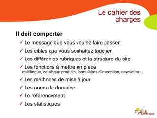 Le cahier des
                                                   charges

Il doit comporter
  Le message que vous voulez faire passer
  Les cibles que vous souhaitez toucher
  Les différentes rubriques et la structure du site
  Les fonctions à mettre en place
  multilingue, catalogue produits, formulaires d'inscription, newsletter…
  Les méthodes de mise à jour
  Les noms de domaine
  Le référencement
  Les statistiques
 