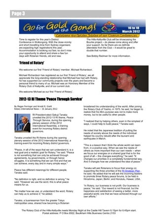 Page 3




     Time to register for this year’s District                       The Hills-Kellyville Club will be showcasing the
     Conference in Wollongong. With the close vicinity               Bourke project – do please come along and offer
     and short travelling time from Sydney organisers                your support. So far there are six definite
     are expecting high registrations this year.                     attendees from the Club – it would be great to
     Accommodation is booking out fast, so don’t miss                double that number.
     your opportunity to attend and share a few fun
     days with Rotarian friends, old and new.                        See Bobby Redman for more information.


     ‘Friend of Rotary’
     We welcome our first ‘Friend of Rotary’ member, Michael Richardson.

     Michael Richardson has registered as our first ‘Friend of Rotary’, we all
     appreciate the long standing relationship that Michael has had with Rotary,
     he has supported our community projects over the years and become a
     personal friend to many of us. Michael was an Honorary Member of the
     Rotary Club of Kellyville, and of our current club.

     We welcome Michael as our first ‘Friend of Rotary’.


     2012-13 RI Theme 'Peace Through Service'
 By Megan Ferringer and Arnold R. Grahl                           broadened his understanding of the world. After joining
 Rotary International News -- 16 January 2012                     the Rotary Club of Yashio, in 1975, he said, he began to
                                                                  realize that his life's purpose was not to make more
                   RI President-elect Sakuji Tanaka               money, but to be useful to other people.
                   unveiled the 2012-13 RI theme, Peace
                   Through Service, during the opening            "I realized that by helping others, even in the simplest of
                   plenary session of the 2012                    ways, I could help to build peace," Tanaka said.
                   International Assembly, a training
                   event for incoming Rotary district
                   governors.                                     He noted that the Japanese tradition of putting the
                                                                  needs of society above the needs of the individual
                                                                  helped his country rebuild after the tsunami and
 Tanaka unveiled the RI theme during the opening                  earthquake in March.
 plenary session of the 2012 International Assembly, a
 training event for incoming Rotary district governors.
                                                                  "This is a lesson that I think the whole world can learn
                                                                  from, in a positive way. When we see the needs of
 "Peace, in all of the ways that we can understand it, is a       others as more important than our own needs -- when
 real goal and a realistic goal for Rotary," he said. "Peace      we focus our energies on a shared goal that is for the
 is not something that can only be achieved through               good of all -- this changes everything," he said. "It
 agreements, by governments, or through heroic                    changes our priorities in a completely fundamental way.
 struggles. It is something that we can find and that we          And it changes how we understand the idea of peace."
 can achieve, every day and in many simple ways."
                                                                  Tanaka will ask Rotarians to focus their energy on
 Peace has different meanings for different people,               supporting the three priorities of the RI Strategic Plan ,
 Tanaka said.                                                     he said. He added that he will ask the incoming leaders
                                                                  to promote three Rotary peace forums, to be held in
 "No definition is right, and no definition is wrong," he         Hiroshima, Japan; Berlin; and Honolulu, Hawaii, USA.
 said. "However we use the word, this is what peace
 means for us.                                                    “In Rotary, our business is not profit. Our business is
                                                                  peace,” he said. “Our reward is not financial, but the
 "No matter how we use, or understand the word, Rotary            happiness and satisfaction of seeing a better, more
 can help us to achieve it," he added.                            peaceful world, one that we have achieved through our
                                                                  own efforts.”
 Tanaka, a businessman from the greater Tokyo
 metropolitan area, shared how becoming a Rotarian


        The Rotary Club of the Hills-Kellyville meets Monday Night at the Castle Hill Tavern 6.15pm for 6.45pm start.
                           Postal address: P O Box 6502, Baulkham Hills Business Centre 2153
 