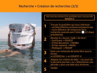 Recherche > Création de recherches (3/3)


                               Voir tous les articles d'un quotidien pour une journée
                                                      Solution 2



                               1    Trouver le quotidien qui nous intéresse :
                                    - via http://factiva.com/sources/search.asp
                                    - via le sélecteur de ressources de la
                                    recherche avancée puis l'icône       (cf. diapo
                                    précédente)

                               2    Reveler le « Source Code » du titre :
                                    - Sud-Ouest → SOUEST
                                    - El País Barcelone → PAISBA
                                    - El País national → PAISN
                                    - Mediapart → MEDAP
                                    Faire une recherche de texte libre sous la
                               3    forme :
                                    sc=[CODE] (ex : « sc=SOUEST »)
                                    Adapter les critères de date : « au cours de
                               4    la dernière journée » ou « Sélectionner une
                                    période » pour une date plus ancienne.
                                    Valider
CC-BY // Kevin Lim // Flickr
                               5
 