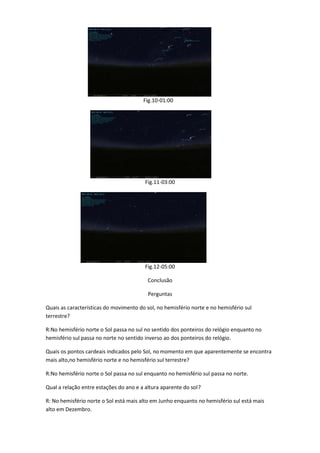 Fig.10-01:00




                                         Fig.11-03:00




                                         Fig.12-05:00

                                          Conclusão

                                          Perguntas

Quais as características do movimento do sol, no hemisfério norte e no hemisfério sul
terrestre?

R:No hemisfério norte o Sol passa no sul no sentido dos ponteiros do relógio enquanto no
hemisfério sul passa no norte no sentido inverso ao dos ponteiros do relógio.

Quais os pontos cardeais indicados pelo Sol, no momento em que aparentemente se encontra
mais alto,no hemisfério norte e no hemisfério sul terrestre?

R:No hemisfério norte o Sol passa no sul enquanto no hemisfério sul passa no norte.

Qual a relação entre estações do ano e a altura aparente do sol ?

R: No hemisfério norte o Sol está mais alto em Junho enquanto no hemisfério sul está mais
alto em Dezembro.
 