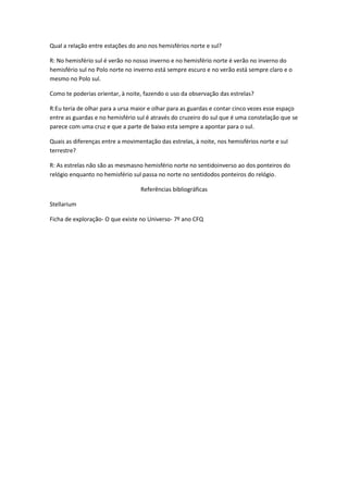 Qual a relação entre estações do ano nos hemisférios norte e sul?

R: No hemisfério sul é verão no nosso inverno e no hemisfério norte é verão no inverno do
hemisfério sul no Polo norte no inverno está sempre escuro e no verão está sempre claro e o
mesmo no Polo sul.

Como te poderias orientar, à noite, fazendo o uso da observação das estrelas?

R:Eu teria de olhar para a ursa maior e olhar para as guardas e contar cinco vezes esse espaço
entre as guardas e no hemisfério sul é através do cruzeiro do sul que é uma constelação que se
parece com uma cruz e que a parte de baixo esta sempre a apontar para o sul.

Quais as diferenças entre a movimentação das estrelas, à noite, nos hemisférios norte e sul
terrestre?

R: As estrelas não são as mesmasno hemisfério norte no sentidoinverso ao dos ponteiros do
relógio enquanto no hemisfério sul passa no norte no sentidodos ponteiros do relógio.

                                  Referências bibliográficas

Stellarium

Ficha de exploração- O que existe no Universo- 7º ano CFQ
 