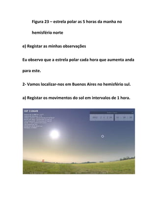 Figura 23 – estrela polar as 5 horas da manha no

     hemisfério norte


e) Registar as minhas observações


Eu observo que a estrela polar cada hora que aumenta anda

para este.


2- Vamos localizar-nos em Buenos Aires no hemisfério sul.


a) Registar os movimentos do sol em intervalos de 1 hora.
 