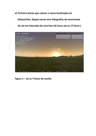 a) Primeiro temos que colocar a nossa localização em

  Matosinhos. Depois temos tirar fotografias do movimento

  do sol em intervalos de uma hora (6 horas ate as 17 horas )




Figura 1 – sol as 7 horas da manha
 