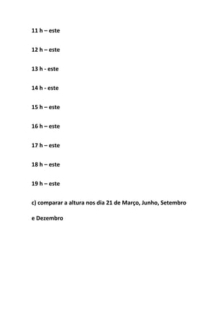 11 h – este


12 h – este


13 h - este


14 h - este


15 h – este


16 h – este


17 h – este


18 h – este


19 h – este


c) comparar a altura nos dia 21 de Março, Junho, Setembro

e Dezembro
 