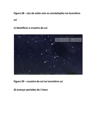 Figura 38 – céu de noite com as constelações no hemisfério

sul


c) identificar o cruzeiro do sul




Figura 39 – cruzeiro do sul no hemisfério sul


d) avançar períodos de 1 hora
 
