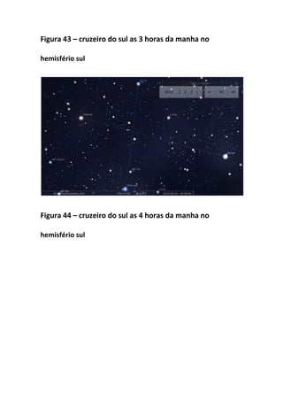 Figura 43 – cruzeiro do sul as 3 horas da manha no

hemisfério sul




Figura 44 – cruzeiro do sul as 4 horas da manha no

hemisfério sul
 