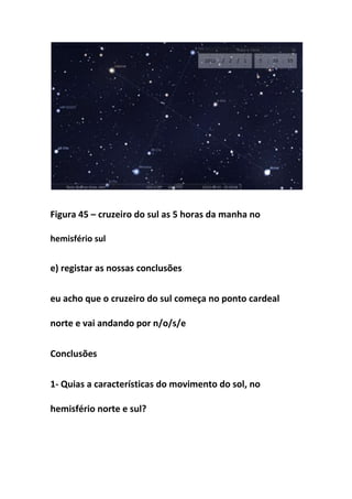 Figura 45 – cruzeiro do sul as 5 horas da manha no

hemisfério sul


e) registar as nossas conclusões


eu acho que o cruzeiro do sul começa no ponto cardeal

norte e vai andando por n/o/s/e


Conclusões


1- Quias a características do movimento do sol, no

hemisfério norte e sul?
 