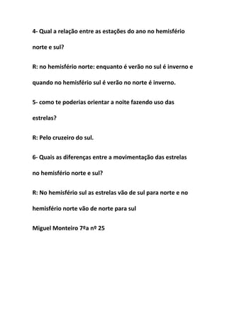 4- Qual a relação entre as estações do ano no hemisfério

norte e sul?


R: no hemisfério norte: enquanto é verão no sul é inverno e

quando no hemisfério sul é verão no norte é inverno.


5- como te poderias orientar a noite fazendo uso das

estrelas?


R: Pelo cruzeiro do sul.


6- Quais as diferenças entre a movimentação das estrelas

no hemisfério norte e sul?


R: No hemisfério sul as estrelas vão de sul para norte e no

hemisfério norte vão de norte para sul


Miguel Monteiro 7ºa nº 25
 