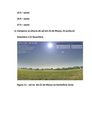 15 h – oeste

  16 h – oeste

  17 h – oeste

c) Comparar as alturas do sol em 21 de Março, 21 junho,21

  Setembro e 21 Dezembro.




  Figura 11 – sol no dia 21 de Março no hemisfério norte
 