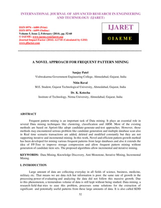 International Journal of Advanced Research in Engineering RESEARCH IN ENGINEERING
INTERNATIONAL JOURNAL OF ADVANCED and Technology (IJARET), ISSN 0976 –
6480(Print), ISSN 0976 – 6499(Online)TECHNOLOGY (IJARET) pp. 52-60, © IAEME
AND Volume 5, Issue 2, February (2014),

ISSN 0976 - 6480 (Print)
ISSN 0976 - 6499 (Online)
Volume 5, Issue 2, February (2014), pp. 52-60
© IAEME: www.iaeme.com/ijaret.asp
Journal Impact Factor (2014): 4.1710 (Calculated by GISI)
www.jifactor.com

IJARET
©IAEME

A NOVEL APPROACH FOR FREQUENT PATTERN MINING
Sanjay Patel
Vishwakarma Government Engineering College, Ahmedabad, Gujarat, India
Nitin Raval
M.E. Student, Gujarat Technological University, Ahmedabad, Gujarat, India
Dr. K. Kotecha
Institute of Technology, Nirma University, Ahmedabad, Gujarat, India

ABSTRACT
Frequent pattern mining is an important task of Data mining. It plays an essential role in
several Data mining techniques like clustering, classification and ARM. Most of the existing
methods are based on Apriori-like adopt candidate-generate-and-test approaches. However, those
methods may encountered serious problem like candidate generation and multiple database scan also
in Real time scenario transactions are added, deleted and modified constantly but they are not
supporting iterative and incremental mining. In this work, Novel and efficient pattern-growth method
has been developed for mining various frequent patterns from large databases and also it extends the
idea of FP-Tree to improve storage compression and allow frequent pattern mining without
generation of candidate item sets. The proposed algorithms allow incremental and iterative mining.
KEYWORDS: Data Mining, Knowledge Discovery, Anti Monotone, Iterative Mining, Incremental
Mining.
I. INTRODUCTION
Large amount of data are collecting everyday in all fields of science, business, medicine,
military etc. That means we are data rich but information is poor. the same rate of growth in the
processing power of evaluating and analyzing the data did not follow this massive growth. Due
to this phenomenon, a tremendous volume of data is still kept without being studied. Data mining, a
research field that tries to ease this problem, processes some solutions for the extraction of
significant and potentially useful patterns from these large amounts of data. It is also called KDD
52

 