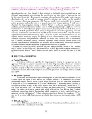 International Journal of Advanced Research in Engineering and Technology (IJARET), ISSN 0976 –
6480(Print), ISSN 0976 – 6499(Online) Volume 5, Issue 2, February (2014), pp. 52-60, © IAEME

(Knowledge Discovery from Data) [10]. Data mining is to find valid, novel, potentially useful and
ultimately understandable patterns in data. In general there are many kinds of patterns that can
be discovered from data . For example, association rules can be mined for market basket analysis,
classification rules can be found for accurate classifiers, clusters and outliers can be identified
for customer relationship management [10]. There are mainly two types in ARM first is frequent
pattern generation and another one is to generate rules from frequent patterns. A well known
algorithm for frequent pattern mining is Apriori. Apriori is a classical algorithm that requires
candidate generation and multiple database scans to find frequent patterns [1] [2] [3]. To overcome
the limitations of Apriori Han et al. propose a data structure, frequent pattern tree or FP-Tree, and an
algorithm called FP-growth that allows mining of frequent item sets without generating candidate
item sets. Still there are some limitations that FP-growth requires two database scan and does not
support iterative and incremental mining [4] [5]. CATS-tree requires only one database scan and also
supports iterative mining but merging and splitting of nodes create bottlenecks [6]. To overcome this
limitation researchers have proposed CAN tree [8] [9]. It uses some canonical order to construct the
tree. It enables incremental mining. Proposed algorithms enable frequent pattern mining with
different supports without rebuilding the tree structure. It also allows mining with a single pass over
the database as well as efficient insertion or deletion of transactions at any time.
This paper is organized as follows. Section II discusses about related background of the frequent
pattern mining. Section III discusses our proposed Tree method. Section IV shows the comparison of
existing algorithm. Section V shows the experimental results, and Conclusion is discussed in section
VI.
II. RELATED BACKGROUNDS
A. Apriori Algorithm
Apriori is a well known algorithm for frequent pattern mining. It uses generate and test
approach. First step is to generate candidates item sets from the given database then to test whether it
is frequent or not if any item set does not support minimum threshold value then remove that item.
Important property of Apriori is its anti monotone approach that all nonempty subsets of a super set
must also be frequent. Drawbacks of Apriori are candidate generation and multiple database scan [1]
[2] [3] [10].
B. FP-growth Algorithm
It overcomes the limitations of Apriori like huge no. of candidate generation and need to scan
database again and again. It uses Divide and conquers approach. It compresses the database
representing frequent patterns into a FP-Tree which contain the item sets association information.
Construction of FP-tree uses two pass. In first pass Take Database D Scan and generate 1-itemsets by
sorted frequent items in order of descending support count and in second pass Construction of FPtree. Create root nod as “null”. Use linked list concept and start construction of FP-tree using support
count. For mining the frequent patterns take initial suffix pattern from FP-tree then Construct
conditional pattern base that is “Sub-database which contains set of prefix paths in FP-tree cooccurring with the suffix pattern”. Perform mining recursively on the tree. Drawbacks are FP-Tree
may not fit in memory, FP-Tree is expensive to build, does not support incremental mining [4] [5]
[10].
C. ECLAT Algorithm
It uses TID (transactional id). It uses vertical data format (horizontal transactional can be
transformed into the vertical data format) [10].

53

 