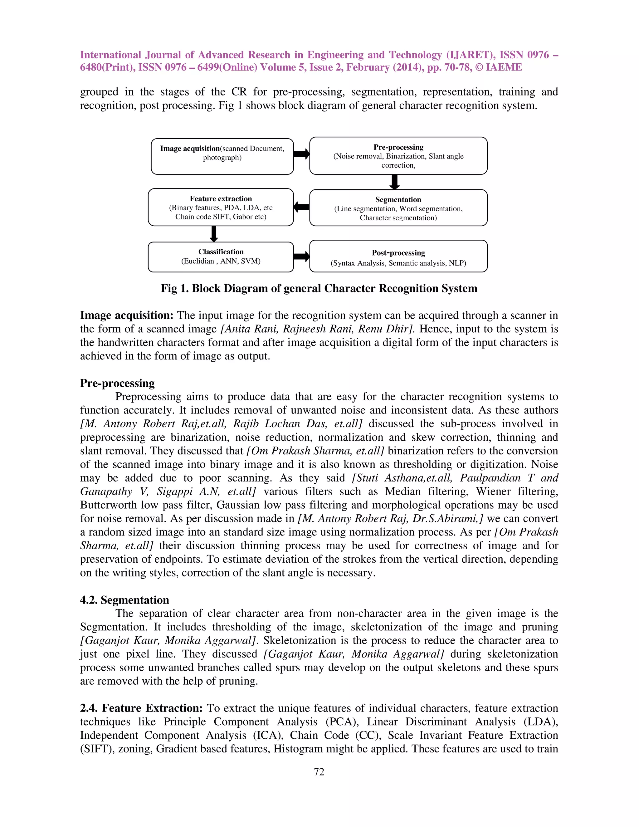 International Journal of Advanced Research in Engineering and Technology (IJARET), ISSN 0976 –
6480(Print), ISSN 0976 – 6499(Online) Volume 5, Issue 2, February (2014), pp. 70-78, © IAEME

grouped in the stages of the CR for pre-processing, segmentation, representation, training and
recognition, post processing. Fig 1 shows block diagram of general character recognition system.

Image acquisition(scanned Document,
photograph)

Pre-processing
(Noise removal, Binarization, Slant angle
correction,

Feature extraction
(Binary features, PDA, LDA, etc
Chain code SIFT, Gabor etc)

Segmentation
(Line segmentation, Word segmentation,
Character segmentation)

Classification
(Euclidian , ANN, SVM)

Post-processing
(Syntax Analysis, Semantic analysis, NLP)

Fig 1. Block Diagram of general Character Recognition System
Image acquisition: The input image for the recognition system can be acquired through a scanner in
the form of a scanned image [Anita Rani, Rajneesh Rani, Renu Dhir]. Hence, input to the system is
the handwritten characters format and after image acquisition a digital form of the input characters is
achieved in the form of image as output.
Pre-processing
Preprocessing aims to produce data that are easy for the character recognition systems to
function accurately. It includes removal of unwanted noise and inconsistent data. As these authors
[M. Antony Robert Raj,et.all, Rajib Lochan Das, et.all] discussed the sub-process involved in
preprocessing are binarization, noise reduction, normalization and skew correction, thinning and
slant removal. They discussed that [Om Prakash Sharma, et.all] binarization refers to the conversion
of the scanned image into binary image and it is also known as thresholding or digitization. Noise
may be added due to poor scanning. As they said [Stuti Asthana,et.all, Paulpandian T and
Ganapathy V, Sigappi A.N, et.all] various filters such as Median filtering, Wiener filtering,
Butterworth low pass filter, Gaussian low pass filtering and morphological operations may be used
for noise removal. As per discussion made in [M. Antony Robert Raj, Dr.S.Abirami,] we can convert
a random sized image into an standard size image using normalization process. As per [Om Prakash
Sharma, et.all] their discussion thinning process may be used for correctness of image and for
preservation of endpoints. To estimate deviation of the strokes from the vertical direction, depending
on the writing styles, correction of the slant angle is necessary.
4.2. Segmentation
The separation of clear character area from non-character area in the given image is the
Segmentation. It includes thresholding of the image, skeletonization of the image and pruning
[Gaganjot Kaur, Monika Aggarwal]. Skeletonization is the process to reduce the character area to
just one pixel line. They discussed [Gaganjot Kaur, Monika Aggarwal] during skeletonization
process some unwanted branches called spurs may develop on the output skeletons and these spurs
are removed with the help of pruning.
2.4. Feature Extraction: To extract the unique features of individual characters, feature extraction
techniques like Principle Component Analysis (PCA), Linear Discriminant Analysis (LDA),
Independent Component Analysis (ICA), Chain Code (CC), Scale Invariant Feature Extraction
(SIFT), zoning, Gradient based features, Histogram might be applied. These features are used to train
72

 