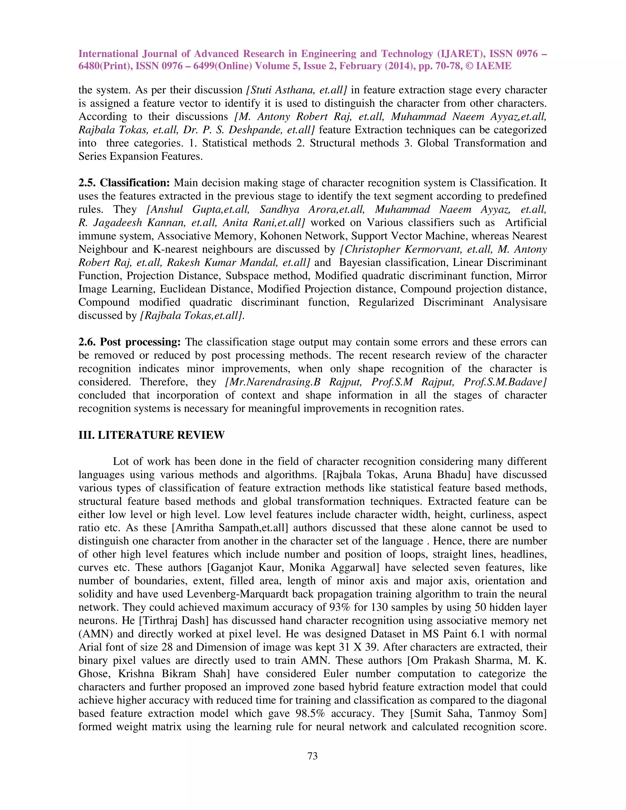 International Journal of Advanced Research in Engineering and Technology (IJARET), ISSN 0976 –
6480(Print), ISSN 0976 – 6499(Online) Volume 5, Issue 2, February (2014), pp. 70-78, © IAEME

the system. As per their discussion [Stuti Asthana, et.all] in feature extraction stage every character
is assigned a feature vector to identify it is used to distinguish the character from other characters.
According to their discussions [M. Antony Robert Raj, et.all, Muhammad Naeem Ayyaz,et.all,
Rajbala Tokas, et.all, Dr. P. S. Deshpande, et.all] feature Extraction techniques can be categorized
into three categories. 1. Statistical methods 2. Structural methods 3. Global Transformation and
Series Expansion Features.
2.5. Classification: Main decision making stage of character recognition system is Classification. It
uses the features extracted in the previous stage to identify the text segment according to predefined
rules. They [Anshul Gupta,et.all, Sandhya Arora,et.all, Muhammad Naeem Ayyaz, et.all,
R. Jagadeesh Kannan, et.all, Anita Rani,et.all] worked on Various classifiers such as Artificial
immune system, Associative Memory, Kohonen Network, Support Vector Machine, whereas Nearest
Neighbour and K-nearest neighbours are discussed by [Christopher Kermorvant, et.all, M. Antony
Robert Raj, et.all, Rakesh Kumar Mandal, et.all] and Bayesian classification, Linear Discriminant
Function, Projection Distance, Subspace method, Modified quadratic discriminant function, Mirror
Image Learning, Euclidean Distance, Modified Projection distance, Compound projection distance,
Compound modified quadratic discriminant function, Regularized Discriminant Analysisare
discussed by [Rajbala Tokas,et.all].
2.6. Post processing: The classification stage output may contain some errors and these errors can
be removed or reduced by post processing methods. The recent research review of the character
recognition indicates minor improvements, when only shape recognition of the character is
considered. Therefore, they [Mr.Narendrasing.B Rajput, Prof.S.M Rajput, Prof.S.M.Badave]
concluded that incorporation of context and shape information in all the stages of character
recognition systems is necessary for meaningful improvements in recognition rates.
III. LITERATURE REVIEW
Lot of work has been done in the field of character recognition considering many different
languages using various methods and algorithms. [Rajbala Tokas, Aruna Bhadu] have discussed
various types of classification of feature extraction methods like statistical feature based methods,
structural feature based methods and global transformation techniques. Extracted feature can be
either low level or high level. Low level features include character width, height, curliness, aspect
ratio etc. As these [Amritha Sampath,et.all] authors discussed that these alone cannot be used to
distinguish one character from another in the character set of the language . Hence, there are number
of other high level features which include number and position of loops, straight lines, headlines,
curves etc. These authors [Gaganjot Kaur, Monika Aggarwal] have selected seven features, like
number of boundaries, extent, filled area, length of minor axis and major axis, orientation and
solidity and have used Levenberg-Marquardt back propagation training algorithm to train the neural
network. They could achieved maximum accuracy of 93% for 130 samples by using 50 hidden layer
neurons. He [Tirthraj Dash] has discussed hand character recognition using associative memory net
(AMN) and directly worked at pixel level. He was designed Dataset in MS Paint 6.1 with normal
Arial font of size 28 and Dimension of image was kept 31 X 39. After characters are extracted, their
binary pixel values are directly used to train AMN. These authors [Om Prakash Sharma, M. K.
Ghose, Krishna Bikram Shah] have considered Euler number computation to categorize the
characters and further proposed an improved zone based hybrid feature extraction model that could
achieve higher accuracy with reduced time for training and classification as compared to the diagonal
based feature extraction model which gave 98.5% accuracy. They [Sumit Saha, Tanmoy Som]
formed weight matrix using the learning rule for neural network and calculated recognition score.
73

 