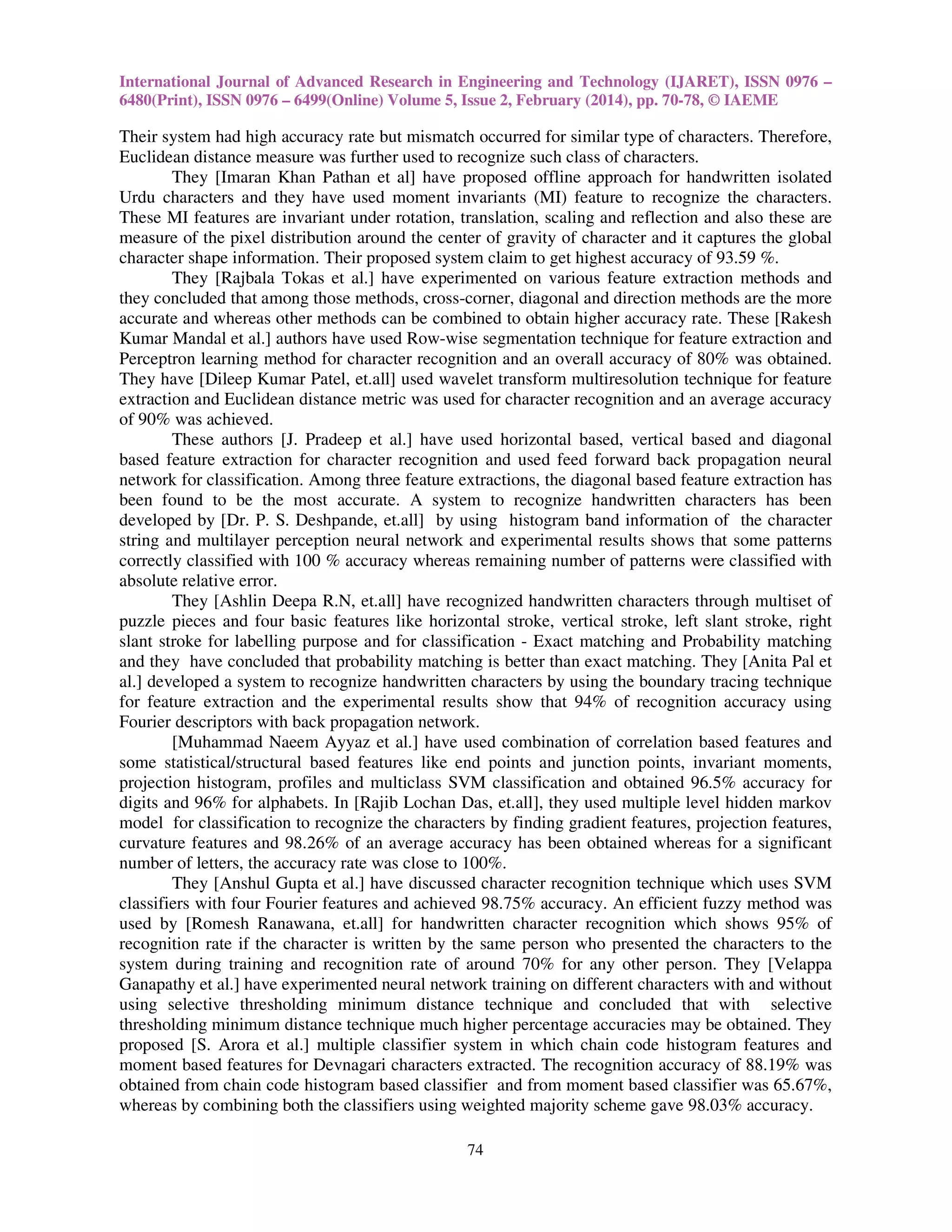 International Journal of Advanced Research in Engineering and Technology (IJARET), ISSN 0976 –
6480(Print), ISSN 0976 – 6499(Online) Volume 5, Issue 2, February (2014), pp. 70-78, © IAEME

Their system had high accuracy rate but mismatch occurred for similar type of characters. Therefore,
Euclidean distance measure was further used to recognize such class of characters.
They [Imaran Khan Pathan et al] have proposed offline approach for handwritten isolated
Urdu characters and they have used moment invariants (MI) feature to recognize the characters.
These MI features are invariant under rotation, translation, scaling and reflection and also these are
measure of the pixel distribution around the center of gravity of character and it captures the global
character shape information. Their proposed system claim to get highest accuracy of 93.59 %.
They [Rajbala Tokas et al.] have experimented on various feature extraction methods and
they concluded that among those methods, cross-corner, diagonal and direction methods are the more
accurate and whereas other methods can be combined to obtain higher accuracy rate. These [Rakesh
Kumar Mandal et al.] authors have used Row-wise segmentation technique for feature extraction and
Perceptron learning method for character recognition and an overall accuracy of 80% was obtained.
They have [Dileep Kumar Patel, et.all] used wavelet transform multiresolution technique for feature
extraction and Euclidean distance metric was used for character recognition and an average accuracy
of 90% was achieved.
These authors [J. Pradeep et al.] have used horizontal based, vertical based and diagonal
based feature extraction for character recognition and used feed forward back propagation neural
network for classification. Among three feature extractions, the diagonal based feature extraction has
been found to be the most accurate. A system to recognize handwritten characters has been
developed by [Dr. P. S. Deshpande, et.all] by using histogram band information of the character
string and multilayer perception neural network and experimental results shows that some patterns
correctly classified with 100 % accuracy whereas remaining number of patterns were classified with
absolute relative error.
They [Ashlin Deepa R.N, et.all] have recognized handwritten characters through multiset of
puzzle pieces and four basic features like horizontal stroke, vertical stroke, left slant stroke, right
slant stroke for labelling purpose and for classification - Exact matching and Probability matching
and they have concluded that probability matching is better than exact matching. They [Anita Pal et
al.] developed a system to recognize handwritten characters by using the boundary tracing technique
for feature extraction and the experimental results show that 94% of recognition accuracy using
Fourier descriptors with back propagation network.
[Muhammad Naeem Ayyaz et al.] have used combination of correlation based features and
some statistical/structural based features like end points and junction points, invariant moments,
projection histogram, profiles and multiclass SVM classification and obtained 96.5% accuracy for
digits and 96% for alphabets. In [Rajib Lochan Das, et.all], they used multiple level hidden markov
model for classification to recognize the characters by finding gradient features, projection features,
curvature features and 98.26% of an average accuracy has been obtained whereas for a significant
number of letters, the accuracy rate was close to 100%.
They [Anshul Gupta et al.] have discussed character recognition technique which uses SVM
classifiers with four Fourier features and achieved 98.75% accuracy. An efficient fuzzy method was
used by [Romesh Ranawana, et.all] for handwritten character recognition which shows 95% of
recognition rate if the character is written by the same person who presented the characters to the
system during training and recognition rate of around 70% for any other person. They [Velappa
Ganapathy et al.] have experimented neural network training on different characters with and without
using selective thresholding minimum distance technique and concluded that with selective
thresholding minimum distance technique much higher percentage accuracies may be obtained. They
proposed [S. Arora et al.] multiple classifier system in which chain code histogram features and
moment based features for Devnagari characters extracted. The recognition accuracy of 88.19% was
obtained from chain code histogram based classifier and from moment based classifier was 65.67%,
whereas by combining both the classifiers using weighted majority scheme gave 98.03% accuracy.
74

 