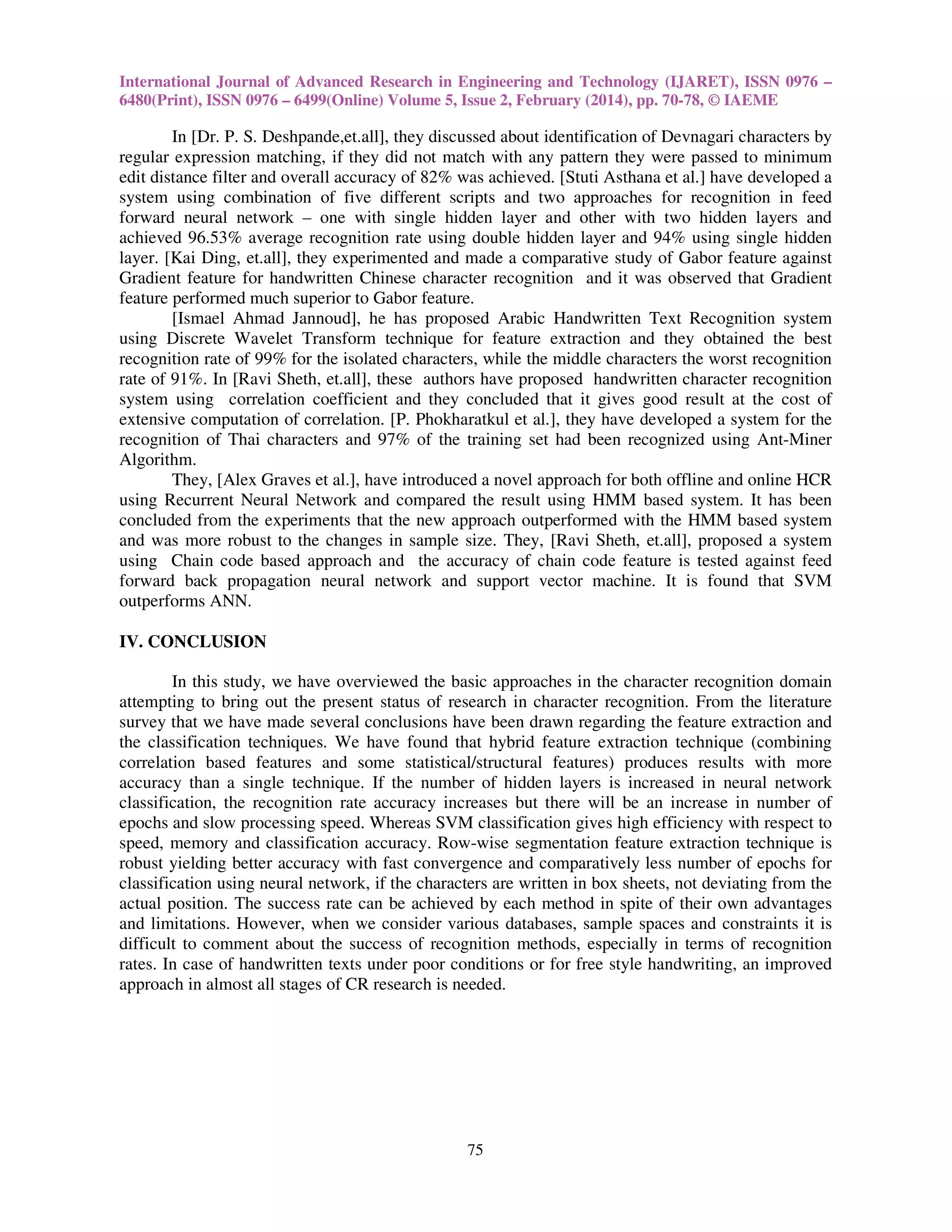 International Journal of Advanced Research in Engineering and Technology (IJARET), ISSN 0976 –
6480(Print), ISSN 0976 – 6499(Online) Volume 5, Issue 2, February (2014), pp. 70-78, © IAEME

In [Dr. P. S. Deshpande,et.all], they discussed about identification of Devnagari characters by
regular expression matching, if they did not match with any pattern they were passed to minimum
edit distance filter and overall accuracy of 82% was achieved. [Stuti Asthana et al.] have developed a
system using combination of five different scripts and two approaches for recognition in feed
forward neural network – one with single hidden layer and other with two hidden layers and
achieved 96.53% average recognition rate using double hidden layer and 94% using single hidden
layer. [Kai Ding, et.all], they experimented and made a comparative study of Gabor feature against
Gradient feature for handwritten Chinese character recognition and it was observed that Gradient
feature performed much superior to Gabor feature.
[Ismael Ahmad Jannoud], he has proposed Arabic Handwritten Text Recognition system
using Discrete Wavelet Transform technique for feature extraction and they obtained the best
recognition rate of 99% for the isolated characters, while the middle characters the worst recognition
rate of 91%. In [Ravi Sheth, et.all], these authors have proposed handwritten character recognition
system using correlation coefficient and they concluded that it gives good result at the cost of
extensive computation of correlation. [P. Phokharatkul et al.], they have developed a system for the
recognition of Thai characters and 97% of the training set had been recognized using Ant-Miner
Algorithm.
They, [Alex Graves et al.], have introduced a novel approach for both offline and online HCR
using Recurrent Neural Network and compared the result using HMM based system. It has been
concluded from the experiments that the new approach outperformed with the HMM based system
and was more robust to the changes in sample size. They, [Ravi Sheth, et.all], proposed a system
using Chain code based approach and the accuracy of chain code feature is tested against feed
forward back propagation neural network and support vector machine. It is found that SVM
outperforms ANN.
IV. CONCLUSION
In this study, we have overviewed the basic approaches in the character recognition domain
attempting to bring out the present status of research in character recognition. From the literature
survey that we have made several conclusions have been drawn regarding the feature extraction and
the classification techniques. We have found that hybrid feature extraction technique (combining
correlation based features and some statistical/structural features) produces results with more
accuracy than a single technique. If the number of hidden layers is increased in neural network
classification, the recognition rate accuracy increases but there will be an increase in number of
epochs and slow processing speed. Whereas SVM classification gives high efficiency with respect to
speed, memory and classification accuracy. Row-wise segmentation feature extraction technique is
robust yielding better accuracy with fast convergence and comparatively less number of epochs for
classification using neural network, if the characters are written in box sheets, not deviating from the
actual position. The success rate can be achieved by each method in spite of their own advantages
and limitations. However, when we consider various databases, sample spaces and constraints it is
difficult to comment about the success of recognition methods, especially in terms of recognition
rates. In case of handwritten texts under poor conditions or for free style handwriting, an improved
approach in almost all stages of CR research is needed.

75

 