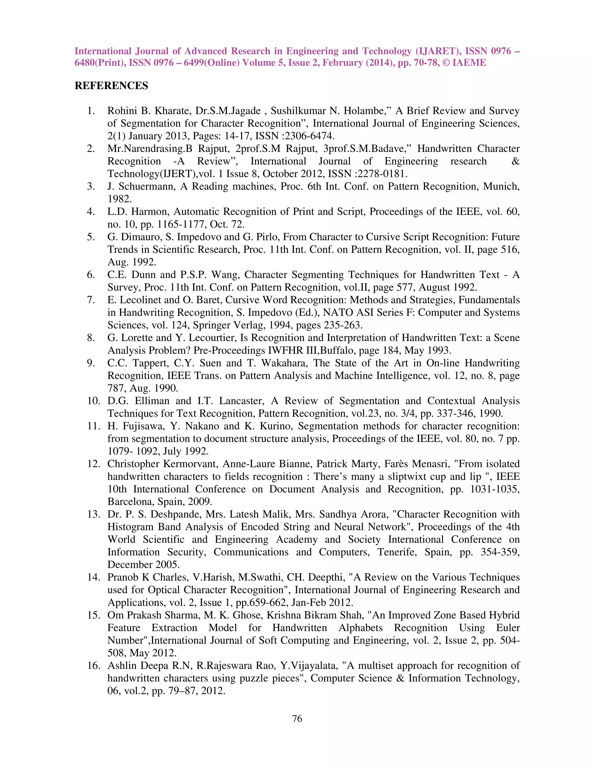 International Journal of Advanced Research in Engineering and Technology (IJARET), ISSN 0976 –
6480(Print), ISSN 0976 – 6499(Online) Volume 5, Issue 2, February (2014), pp. 70-78, © IAEME

REFERENCES
1.

2.

3.
4.
5.

6.
7.

8.
9.

10.
11.

12.

13.

14.

15.

16.

Rohini B. Kharate, Dr.S.M.Jagade , Sushilkumar N. Holambe,” A Brief Review and Survey
of Segmentation for Character Recognition”, International Journal of Engineering Sciences,
2(1) January 2013, Pages: 14-17, ISSN :2306-6474.
Mr.Narendrasing.B Rajput, 2prof.S.M Rajput, 3prof.S.M.Badave,” Handwritten Character
Recognition -A Review”, International Journal of Engineering research
&
Technology(IJERT),vol. 1 Issue 8, October 2012, ISSN :2278-0181.
J. Schuermann, A Reading machines, Proc. 6th Int. Conf. on Pattern Recognition, Munich,
1982.
L.D. Harmon, Automatic Recognition of Print and Script, Proceedings of the IEEE, vol. 60,
no. 10, pp. 1165-1177, Oct. 72.
G. Dimauro, S. Impedovo and G. Pirlo, From Character to Cursive Script Recognition: Future
Trends in Scientific Research, Proc. 11th Int. Conf. on Pattern Recognition, vol. II, page 516,
Aug. 1992.
C.E. Dunn and P.S.P. Wang, Character Segmenting Techniques for Handwritten Text - A
Survey, Proc. 11th Int. Conf. on Pattern Recognition, vol.II, page 577, August 1992.
E. Lecolinet and O. Baret, Cursive Word Recognition: Methods and Strategies, Fundamentals
in Handwriting Recognition, S. Impedovo (Ed.), NATO ASI Series F: Computer and Systems
Sciences, vol. 124, Springer Verlag, 1994, pages 235-263.
G. Lorette and Y. Lecourtier, Is Recognition and Interpretation of Handwritten Text: a Scene
Analysis Problem? Pre-Proceedings IWFHR III,Buffalo, page 184, May 1993.
C.C. Tappert, C.Y. Suen and T. Wakahara, The State of the Art in On-line Handwriting
Recognition, IEEE Trans. on Pattern Analysis and Machine Intelligence, vol. 12, no. 8, page
787, Aug. 1990.
D.G. Elliman and I.T. Lancaster, A Review of Segmentation and Contextual Analysis
Techniques for Text Recognition, Pattern Recognition, vol.23, no. 3/4, pp. 337-346, 1990.
H. Fujisawa, Y. Nakano and K. Kurino, Segmentation methods for character recognition:
from segmentation to document structure analysis, Proceedings of the IEEE, vol. 80, no. 7 pp.
1079- 1092, July 1992.
Christopher Kermorvant, Anne-Laure Bianne, Patrick Marty, Farès Menasri, "From isolated
handwritten characters to fields recognition : There’s many a sliptwixt cup and lip ", IEEE
10th International Conference on Document Analysis and Recognition, pp. 1031-1035,
Barcelona, Spain, 2009.
Dr. P. S. Deshpande, Mrs. Latesh Malik, Mrs. Sandhya Arora, "Character Recognition with
Histogram Band Analysis of Encoded String and Neural Network", Proceedings of the 4th
World Scientific and Engineering Academy and Society International Conference on
Information Security, Communications and Computers, Tenerife, Spain, pp. 354-359,
December 2005.
Pranob K Charles, V.Harish, M.Swathi, CH. Deepthi, "A Review on the Various Techniques
used for Optical Character Recognition", International Journal of Engineering Research and
Applications, vol. 2, Issue 1, pp.659-662, Jan-Feb 2012.
Om Prakash Sharma, M. K. Ghose, Krishna Bikram Shah, "An Improved Zone Based Hybrid
Feature Extraction Model for Handwritten Alphabets Recognition Using Euler
Number",International Journal of Soft Computing and Engineering, vol. 2, Issue 2, pp. 504508, May 2012.
Ashlin Deepa R.N, R.Rajeswara Rao, Y.Vijayalata, "A multiset approach for recognition of
handwritten characters using puzzle pieces", Computer Science & Information Technology,
06, vol.2, pp. 79–87, 2012.
76

 