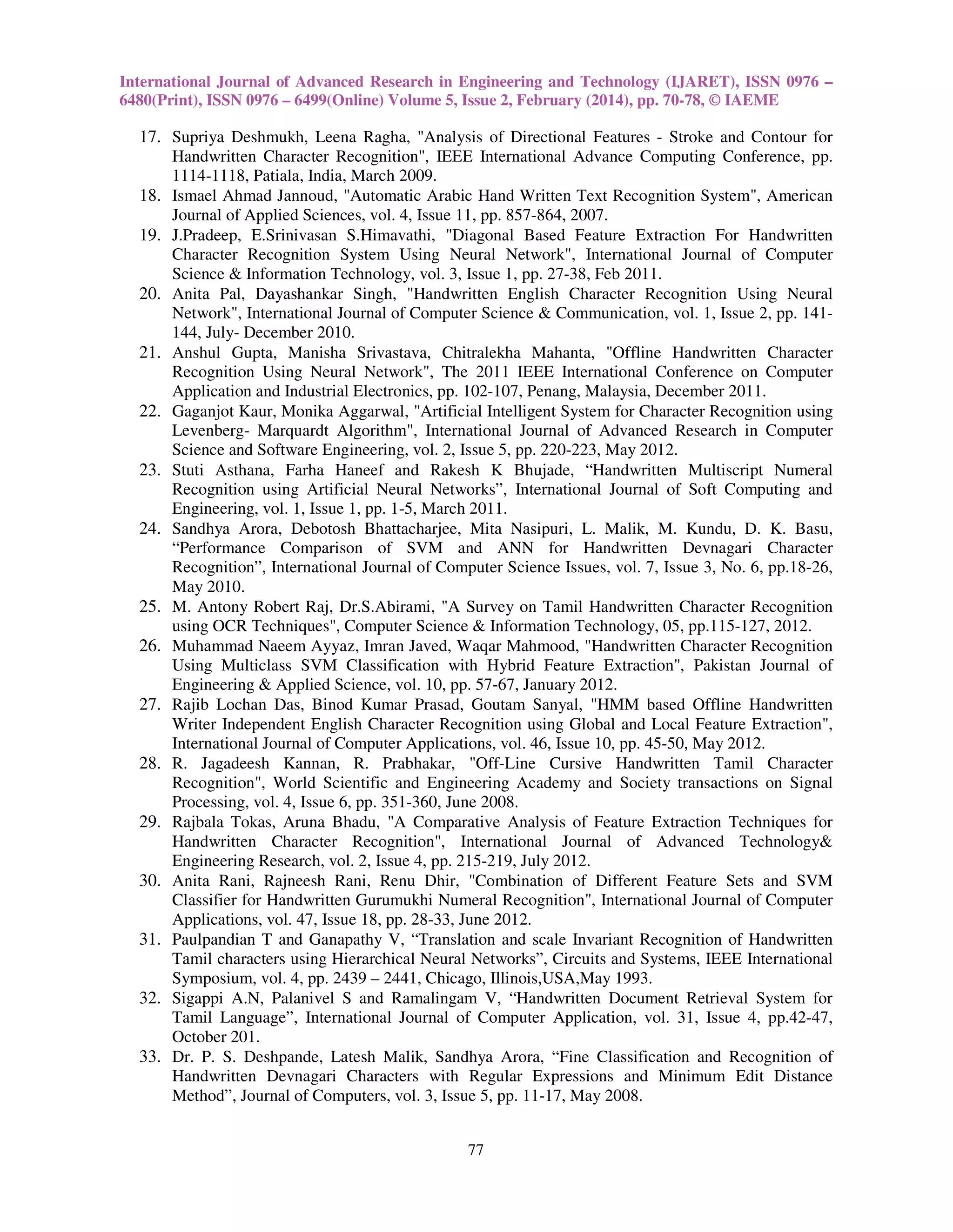 International Journal of Advanced Research in Engineering and Technology (IJARET), ISSN 0976 –
6480(Print), ISSN 0976 – 6499(Online) Volume 5, Issue 2, February (2014), pp. 70-78, © IAEME

17. Supriya Deshmukh, Leena Ragha, "Analysis of Directional Features - Stroke and Contour for
Handwritten Character Recognition", IEEE International Advance Computing Conference, pp.
1114-1118, Patiala, India, March 2009.
18. Ismael Ahmad Jannoud, "Automatic Arabic Hand Written Text Recognition System", American
Journal of Applied Sciences, vol. 4, Issue 11, pp. 857-864, 2007.
19. J.Pradeep, E.Srinivasan S.Himavathi, "Diagonal Based Feature Extraction For Handwritten
Character Recognition System Using Neural Network", International Journal of Computer
Science & Information Technology, vol. 3, Issue 1, pp. 27-38, Feb 2011.
20. Anita Pal, Dayashankar Singh, "Handwritten English Character Recognition Using Neural
Network", International Journal of Computer Science & Communication, vol. 1, Issue 2, pp. 141144, July- December 2010.
21. Anshul Gupta, Manisha Srivastava, Chitralekha Mahanta, "Offline Handwritten Character
Recognition Using Neural Network", The 2011 IEEE International Conference on Computer
Application and Industrial Electronics, pp. 102-107, Penang, Malaysia, December 2011.
22. Gaganjot Kaur, Monika Aggarwal, "Artificial Intelligent System for Character Recognition using
Levenberg- Marquardt Algorithm", International Journal of Advanced Research in Computer
Science and Software Engineering, vol. 2, Issue 5, pp. 220-223, May 2012.
23. Stuti Asthana, Farha Haneef and Rakesh K Bhujade, “Handwritten Multiscript Numeral
Recognition using Artificial Neural Networks”, International Journal of Soft Computing and
Engineering, vol. 1, Issue 1, pp. 1-5, March 2011.
24. Sandhya Arora, Debotosh Bhattacharjee, Mita Nasipuri, L. Malik, M. Kundu, D. K. Basu,
“Performance Comparison of SVM and ANN for Handwritten Devnagari Character
Recognition”, International Journal of Computer Science Issues, vol. 7, Issue 3, No. 6, pp.18-26,
May 2010.
25. M. Antony Robert Raj, Dr.S.Abirami, "A Survey on Tamil Handwritten Character Recognition
using OCR Techniques", Computer Science & Information Technology, 05, pp.115-127, 2012.
26. Muhammad Naeem Ayyaz, Imran Javed, Waqar Mahmood, "Handwritten Character Recognition
Using Multiclass SVM Classification with Hybrid Feature Extraction", Pakistan Journal of
Engineering & Applied Science, vol. 10, pp. 57-67, January 2012.
27. Rajib Lochan Das, Binod Kumar Prasad, Goutam Sanyal, "HMM based Offline Handwritten
Writer Independent English Character Recognition using Global and Local Feature Extraction",
International Journal of Computer Applications, vol. 46, Issue 10, pp. 45-50, May 2012.
28. R. Jagadeesh Kannan, R. Prabhakar, "Off-Line Cursive Handwritten Tamil Character
Recognition", World Scientific and Engineering Academy and Society transactions on Signal
Processing, vol. 4, Issue 6, pp. 351-360, June 2008.
29. Rajbala Tokas, Aruna Bhadu, "A Comparative Analysis of Feature Extraction Techniques for
Handwritten Character Recognition", International Journal of Advanced Technology&
Engineering Research, vol. 2, Issue 4, pp. 215-219, July 2012.
30. Anita Rani, Rajneesh Rani, Renu Dhir, "Combination of Different Feature Sets and SVM
Classifier for Handwritten Gurumukhi Numeral Recognition", International Journal of Computer
Applications, vol. 47, Issue 18, pp. 28-33, June 2012.
31. Paulpandian T and Ganapathy V, “Translation and scale Invariant Recognition of Handwritten
Tamil characters using Hierarchical Neural Networks”, Circuits and Systems, IEEE International
Symposium, vol. 4, pp. 2439 – 2441, Chicago, Illinois,USA,May 1993.
32. Sigappi A.N, Palanivel S and Ramalingam V, “Handwritten Document Retrieval System for
Tamil Language”, International Journal of Computer Application, vol. 31, Issue 4, pp.42-47,
October 201.
33. Dr. P. S. Deshpande, Latesh Malik, Sandhya Arora, “Fine Classification and Recognition of
Handwritten Devnagari Characters with Regular Expressions and Minimum Edit Distance
Method”, Journal of Computers, vol. 3, Issue 5, pp. 11-17, May 2008.
77

 