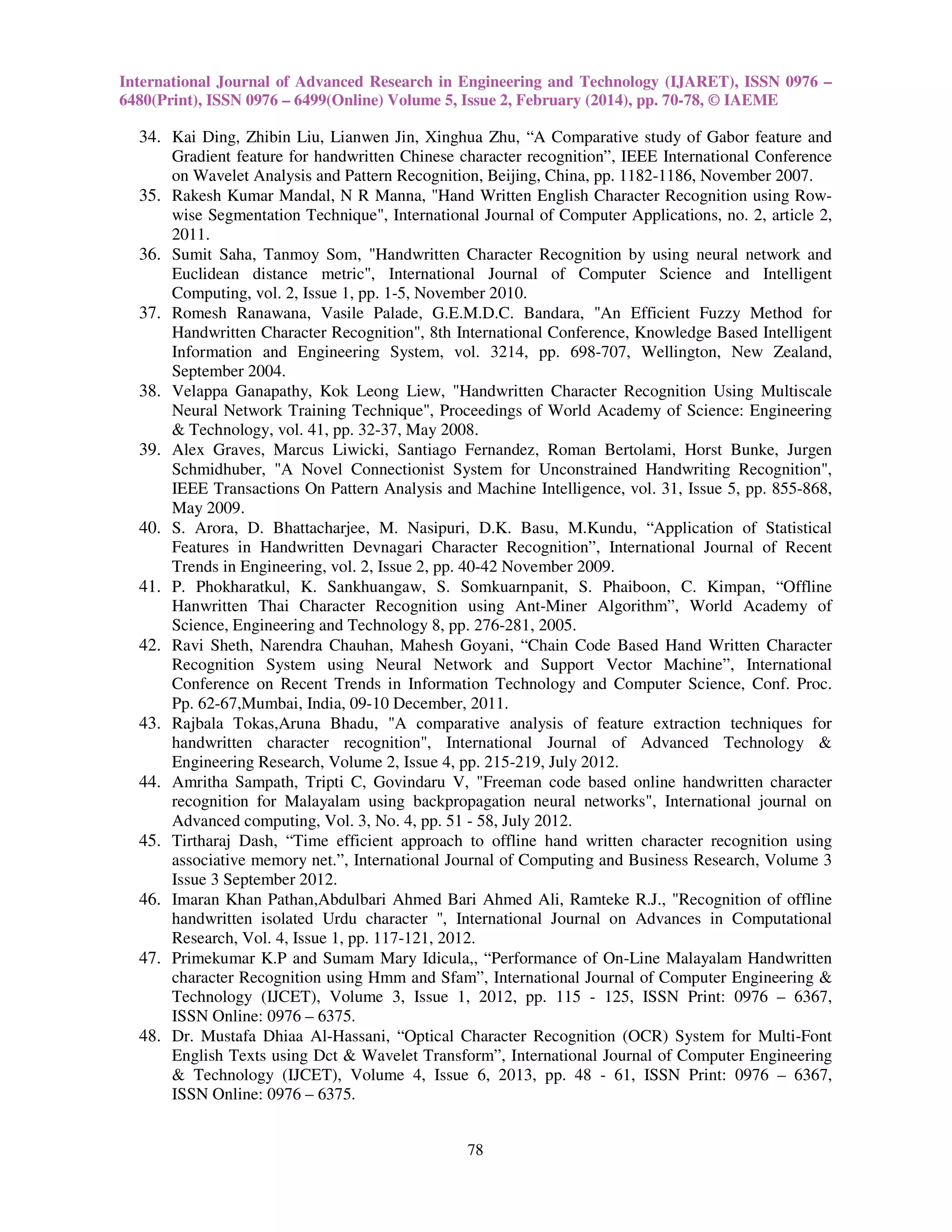 International Journal of Advanced Research in Engineering and Technology (IJARET), ISSN 0976 –
6480(Print), ISSN 0976 – 6499(Online) Volume 5, Issue 2, February (2014), pp. 70-78, © IAEME

34. Kai Ding, Zhibin Liu, Lianwen Jin, Xinghua Zhu, “A Comparative study of Gabor feature and
Gradient feature for handwritten Chinese character recognition”, IEEE International Conference
on Wavelet Analysis and Pattern Recognition, Beijing, China, pp. 1182-1186, November 2007.
35. Rakesh Kumar Mandal, N R Manna, "Hand Written English Character Recognition using Rowwise Segmentation Technique", International Journal of Computer Applications, no. 2, article 2,
2011.
36. Sumit Saha, Tanmoy Som, "Handwritten Character Recognition by using neural network and
Euclidean distance metric", International Journal of Computer Science and Intelligent
Computing, vol. 2, Issue 1, pp. 1-5, November 2010.
37. Romesh Ranawana, Vasile Palade, G.E.M.D.C. Bandara, "An Efficient Fuzzy Method for
Handwritten Character Recognition", 8th International Conference, Knowledge Based Intelligent
Information and Engineering System, vol. 3214, pp. 698-707, Wellington, New Zealand,
September 2004.
38. Velappa Ganapathy, Kok Leong Liew, "Handwritten Character Recognition Using Multiscale
Neural Network Training Technique", Proceedings of World Academy of Science: Engineering
& Technology, vol. 41, pp. 32-37, May 2008.
39. Alex Graves, Marcus Liwicki, Santiago Fernandez, Roman Bertolami, Horst Bunke, Jurgen
Schmidhuber, "A Novel Connectionist System for Unconstrained Handwriting Recognition",
IEEE Transactions On Pattern Analysis and Machine Intelligence, vol. 31, Issue 5, pp. 855-868,
May 2009.
40. S. Arora, D. Bhattacharjee, M. Nasipuri, D.K. Basu, M.Kundu, “Application of Statistical
Features in Handwritten Devnagari Character Recognition”, International Journal of Recent
Trends in Engineering, vol. 2, Issue 2, pp. 40-42 November 2009.
41. P. Phokharatkul, K. Sankhuangaw, S. Somkuarnpanit, S. Phaiboon, C. Kimpan, “Offline
Hanwritten Thai Character Recognition using Ant-Miner Algorithm”, World Academy of
Science, Engineering and Technology 8, pp. 276-281, 2005.
42. Ravi Sheth, Narendra Chauhan, Mahesh Goyani, “Chain Code Based Hand Written Character
Recognition System using Neural Network and Support Vector Machine”, International
Conference on Recent Trends in Information Technology and Computer Science, Conf. Proc.
Pp. 62-67,Mumbai, India, 09-10 December, 2011.
43. Rajbala Tokas,Aruna Bhadu, "A comparative analysis of feature extraction techniques for
handwritten character recognition", International Journal of Advanced Technology &
Engineering Research, Volume 2, Issue 4, pp. 215-219, July 2012.
44. Amritha Sampath, Tripti C, Govindaru V, "Freeman code based online handwritten character
recognition for Malayalam using backpropagation neural networks", International journal on
Advanced computing, Vol. 3, No. 4, pp. 51 - 58, July 2012.
45. Tirtharaj Dash, “Time efficient approach to offline hand written character recognition using
associative memory net.”, International Journal of Computing and Business Research, Volume 3
Issue 3 September 2012.
46. Imaran Khan Pathan,Abdulbari Ahmed Bari Ahmed Ali, Ramteke R.J., "Recognition of offline
handwritten isolated Urdu character ", International Journal on Advances in Computational
Research, Vol. 4, Issue 1, pp. 117-121, 2012.
47. Primekumar K.P and Sumam Mary Idicula,, “Performance of On-Line Malayalam Handwritten
character Recognition using Hmm and Sfam”, International Journal of Computer Engineering &
Technology (IJCET), Volume 3, Issue 1, 2012, pp. 115 - 125, ISSN Print: 0976 – 6367,
ISSN Online: 0976 – 6375.
48. Dr. Mustafa Dhiaa Al-Hassani, “Optical Character Recognition (OCR) System for Multi-Font
English Texts using Dct & Wavelet Transform”, International Journal of Computer Engineering
& Technology (IJCET), Volume 4, Issue 6, 2013, pp. 48 - 61, ISSN Print: 0976 – 6367,
ISSN Online: 0976 – 6375.
78

 