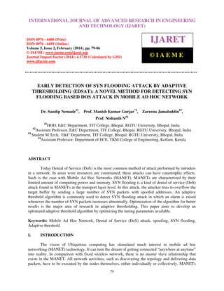 International Journal of Advanced Research in Engineering RESEARCH IN ENGINEERING
INTERNATIONAL JOURNAL OF ADVANCED and Technology (IJARET), ISSN 0976 –
6480(Print), ISSN 0976 – 6499(Online) Volume 5, Issue 2, February (2014), pp. 79-86, © IAEME

AND TECHNOLOGY (IJARET)

ISSN 0976 - 6480 (Print)
ISSN 0976 - 6499 (Online)
Volume 5, Issue 2, February (2014), pp. 79-86
© IAEME: www.iaeme.com/ijaret.asp
Journal Impact Factor (2014): 4.1710 (Calculated by GISI)
www.jifactor.com

IJARET
©IAEME

EARLY DETECTION OF SYN FLOODING ATTACK BY ADAPTIVE
THRESHOLDING (EDSAT): A NOVEL METHOD FOR DETECTING SYN
FLOODING BASED DOS ATTACK IN MOBILE AD HOC NETWORK
Dr. Sandip Nemade#1,

Prof. Manish Kumar Gurjar*2,

Zareena Jamaluddin#3,

Prof. Nishanth N#4
#1

HOD, E&C Department, TIT College, Bhopal. RGTU University, Bhopal, India
Assistant Professor, E&C Department, TIT College, Bhopal. RGTU University, Bhopal, India
#3
Student M.Tech, E&C Department, TIT College, Bhopal. RGTU University, Bhopal, India
#4
Assistant Professor, Department of ECE, TKM College of Engineering, Kollam, Kerala
#2

ABSTRACT
Today Denial of Service (DoS) is the most common method of attack performed by intruders
in a network. In areas were resources are constrained, these attacks can have catastrophic effects.
Such is the case with Mobile Ad Hoc Networks (MANET). MANETs are characterized by their
limited amount of computing power and memory. SYN flooding is a kind of denial of service (DoS)
attack found in MANETs at the transport layer level. In this attack, the attacker tries to overflow the
target buffer by sending a large number of SYN packets with spoofed addresses. An adaptive
threshold algorithm is commonly used to detect SYN flooding attack in which an alarm is raised
whenever the number of SYN packets increases abnormally. Optimization of the algorithm for better
results is the major area of research in adaptive thresholding. This paper aims to develop an
optimized adaptive threshold algorithm by optimizing the tuning parameters available.
Keywords: Mobile Ad Hoc Network, Denial of Service (DoS) attack, spoofing, SYN flooding,
Adaptive threshold.
I.

INTRODUCTION

The vision of Ubiquitous computing has stimulated much interest in mobile ad hoc
networking (MANET) technology. It can turn the dream of getting connected “anywhere at anytime”
into reality. In comparison with fixed wireless network, there is no master slave relationship that
exists in the MANET. All network activities, such as discovering the topology and delivering data
packets, have to be executed by the nodes themselves, either individually or collectively. MANETs
79

 