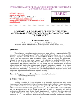 International Journal of Advanced Research in Engineering and Technology (IJARET), ISSN 0976 –
6480(Print), ISSN 0976 – 6499(Online) Volume 5, Issue 2, February (2014), pp. 87-94, © IAEME
87
EVALUATION AND CALIBRATION OF TEMPERATURE BASED
METHODS FOR REFERENCE EVAPOTRANSPIRATION ESTIMATION IN
TIRUPATI REGION
K. Chandrasekhar Reddy
Professor and Principal, Department of Civil Engineering,
Siddharth Institute of Engineering & Technology, Puttur, Andhra Pradesh, India.
ABSTRACT
The study aims to recalibrate various temperature based reference evapotranspiration (ET0)
estimation methods in Tirupati region of Andhra Pradesh, India. Meteorological data observed at the
Tirupati Agricultural Research Station were collected from the India Meteorological Department
(IMD), Pune. The temperature based methods of Blaney- Criddle, Hargreaves and Jensen-Haise,
selected for the present study, were evaluated with reference to standard FAO-56 Penman-
Monteith(PM) method. The relationships between PM method and other methods were developed to
obtain monthly ET0 estimates comparable with PM method. The ET0 equations were recalibrated
with respect to PM method for improving their monthly ET0 estimation capability in the region
selected for the present study. The recalibrated Blaney-Criddle method showed satisfactory
performance in the monthly ET0 estimation. So, it may be adopted for the study area because of its
simpler data requirements with reasonable degree of accuracy.
Keywords: Temperature Based Methods, Penman-Monteith, Recalibration,
Reference Evapotranspiration.
1. INTRODUCTION
Accurate estimation of Evapotranspiration is of paramount importance in water supply
requirements of proposed irrigation projects for water balance studies, irrigation system design, crop
yield simulation and water resources planning and management. It is desirable to have a method that
estimates reasonably the reference Evapotranspiration (ET0). Most of the studies have shown that the
FAO-56 Penman-Monteith (PM) method gives very accurate ET0 estimates in different
environments. However, under limited climatic data availability conditions, the simple empirical
methods yielding results comparable with PM ET0 may be selected at regional level for reasonable
estimation of ET0. This study deals with the evaluation of ET0 estimation methods by comparing
INTERNATIONAL JOURNAL OF ADVANCED RESEARCH IN ENGINEERING
AND TECHNOLOGY (IJARET)
ISSN 0976 - 6480 (Print)
ISSN 0976 - 6499 (Online)
Volume 5, Issue 2, February (2014), pp. 87-94
© IAEME: www.iaeme.com/ijaret.asp
Journal Impact Factor (2014): 4.1710 (Calculated by GISI)
www.jifactor.com
IJARET
© I A E M E
 