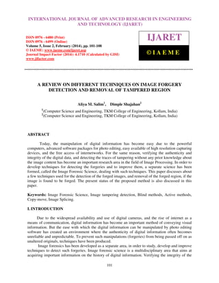 International Journal of Advanced Research in Engineering and Technology (IJARET), ISSN 0976 –
6480(Print), ISSN 0976 – 6499(Online) Volume 5, Issue 2, February (2014), pp. 101-108, © IAEME
101
A REVIEW ON DIFFERENT TECHNIQUES ON IMAGE FORGERY
DETECTION AND REMOVAL OF TAMPERED REGION
Aliya M. Salim1
, Dimple Shajahan2
1
(Computer Science and Engineering, TKM College of Engineering, Kollam, India)
2
(Computer Science and Engineering, TKM College of Engineering, Kollam, India)
ABSTRACT
Today, the manipulation of digital information has become easy due to the powerful
computers, advanced software packages for photo editing, easy available of high resolution capturing
devices, and the free access of internetworks. For the same reason, verifying the authenticity and
integrity of the digital data, and detecting the traces of tampering without any prior knowledge about
the image content has become an important research area in the field of Image Processing. In order to
develop techniques for detecting the forgeries and to improve them, a separate science has been
formed, called the Image Forensic Science, dealing with such techniques. This paper discusses about
a few techniques used for the detection of the forged images, and removal of the forged region, if the
image is found to be forged. The present status of the proposed method is also discussed in this
paper.
Keywords: Image Forensic Science, Image tampering detection, Blind methods, Active methods,
Copy-move, Image Splicing.
I. INTRODUCTION
Due to the widespread availability and use of digital cameras, and the rise of internet as a
means of communication, digital information has become an important method of conveying visual
information. But the ease with which the digital information can be manipulated by photo editing
software has created an environment where the authenticity of digital information often becomes
unreliable and unpredictable. To prevent such manipulations (forgeries) from being passed off on as
unaltered originals, techniques have been produced.
Image forensics has been developed as a separate area, in order to study, develop and improve
techniques to detect such forgeries. Image forensic science is a multidisciplinary area that aims at
acquiring important information on the history of digital information. Verifying the integrity of the
INTERNATIONAL JOURNAL OF ADVANCED RESEARCH IN ENGINEERING
AND TECHNOLOGY (IJARET)
ISSN 0976 - 6480 (Print)
ISSN 0976 - 6499 (Online)
Volume 5, Issue 2, February (2014), pp. 101-108
© IAEME: www.iaeme.com/ijaret.asp
Journal Impact Factor (2014): 4.1710 (Calculated by GISI)
www.jifactor.com
IJARET
© I A E M E
 
