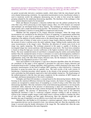 International Journal of Advanced Research in Engineering and Technology (IJARET), ISSN 0976 –
6480(Print), ISSN 0976 – 6499(Online) Volume 5, Issue 2, February (2014), pp. 101-108, © IAEME
104
on partial second-order derivative correlation models, which detect both the intra-channel and the
cross-channel demosaicing correlation. An expectation-maximization reverse classification scheme is
used to iteratively resolve the ambiguous demosaicing axes in order to best reveal the implicit
grouping adopted by the underlying demosaicing algorithm. The drawback of this technique is that
noise variation detection need to be incorporated.
Dirik and Memon [4] proposes a detection method that uses the artifacts produced by the
color filter array (CFA) processing in most digital cameras. Here, two CFA features are extracted
and techniques are developed based on these features. The techniques are based on computing a
single feature and a simple threshold based classifier. The limitation of the technique proposed here
is that this technique is sensitive to strong JPEG re-compression and resizing.
Mahdian and Saic proposed in [5], forgery detection techniques, where the image noise
inconsistencies are considered for the detection of traces of tampering. A segmentation method that
detects changes in noise level is proposed here. A commonly used tool to conceal the traces of
tampering is the addition of locally random noise to the altered image regions. The noise degradation
is the main cause of failure of many active or passive image forgery detection methods. Typically,
the amount of noise is uniform across the entire authentic image. Adding locally random noise may
cause inconsistencies in the image’s noise. Therefore, the detection of various noise levels in an
image may signify tampering. The technique proposed in this paper is capable of dividing an
investigated image into various partitions with homogenous noise levels. The local noise estimation
is based on tiling the high pass wavelet coefficients at the highest resolution with non-overlapping
blocks. The noise standard deviation of each block is estimated using the widely used median-based
method. Once the standard deviation of noise is estimated, it is used as the homogeneity condition to
segment the investigated image into several homogenous sub-regions. This method can be used as a
supplementary along with other blind forgery detection tasks, but the limitation is that the method
fails whenever the degradation of noise is very small.
Irene and Lamberto in [8] proposes a copy-move detection algorithm where the sift features
are considered. In this paper a novel approach is presented for copy-move forgery detection and
localization based on the J- Linkage algorithm, which performs a robust clustering in the space of the
geometric transformation. In this kind of method, SIFT matching is often followed by a clustering
procedure to group key-points that are spatially close. The main novelty of the work consists in
introducing a clustering procedure which operates in the domain of the geometric transformation;
such a procedure has been properly improved to deal with multiple cloning too. The disadvantage of
the method proposed is that the time and space complexity for the extraction of SIFT features are
very high, and human interpretation of the result is mandatory.
Gallagher and Chen [10] introduce a concept based on the demosaicing features. Rather than
focusing on the statistical differences between the image textures, the feature of images from digital
cameras are recognized to contain traces of resampling as a result of using a color filter array with
demosaicing algorithms. Here the estimation of the actual demosaicing parameters is not necessarily
considered; rather, detection of the presence of demosaicing is taken into consideration. The in-
camera processing (rather than the image content) distinguishes the digital camera photographs from
computer graphics. The presence of demosaicing is a checklist being used in this detection
algorithm.the drawback is that if a malicious computer animator wishing to add an element of
realism to her computer graphic images could simply insert a software module to simulate the effect
of color filter array sampling and then apply demosaicing. Here this algorithm might fail, and
therefore this type of algorithm is not an effective way to deal with such attacks.
Mahdian Saic and Nedbal in [11] introduces a statistical approach, where in fingerprints of
true acquisition devices can be extracted to form true reference data sets. Here the originality of the
image is assessed using the header information of the image file. The method fails when the more
than one camera model produces the same fingerprint.
 