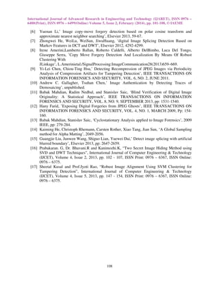 International Journal of Advanced Research in Engineering and Technology (IJARET), ISSN 0976 –
6480(Print), ISSN 0976 – 6499(Online) Volume 5, Issue 2, February (2014), pp. 101-108, © IAEME
108
[6] Yuenan Li,’ Image copy-move forgery detection based on polar cosine transform and
approximate nearest neighbor searching’, Elsevier 2013, 59-67.
[7] Zhongwei He, WeiLu, WeiSun, JiwuHuang, ‘digital Image Splicing Detection Based on
Markov Features in DCT and DWT’, Elsevier 2012, 4292-4299.
[8] Irene Amerini,Lamberto Ballan, Roberto Caldelli, Alberto DelBimbo, Luca Del Tongo,
Giuseppe Serra, ’Copy Move Forgery Detection And Localization By Means Of Robust
Clustering With
JLinkage’, L.Amerinietal./SignalProcessing:ImageCommunication28(2013)659–669.
[9] Yi-Lei Chen, Chiou-Ting Hsu,’ Detecting Recompression of JPEG Images via Periodicity
Analysis of Compression Artifacts for Tampering Detection’, IEEE TRANSACTIONS ON
INFORMATION FORENSICS AND SECURITY, VOL. 6, NO. 2, JUNE 2011.
[10] Andrew C. Gallagher, Tsuhan Chen,’ Image Authentication by Detecting Traces of
Demosaicing’, unpublished.
[11] Babak Mahdian, Radim Nedbal, and Stanislav Saic, ‘Blind Verification of Digital Image
Originality: A Statistical Approach’, IEEE TRANSACTIONS ON INFORMATION
FORENSICS AND SECURITY, VOL. 8, NO. 9, SEPTEMBER 2013, pp: 1531-1540.
[12] Hany Farid, ’Exposing Digital Forgeries from JPEG Ghosts’, IEEE TRANSACTIONS ON
INFORMATION FORENSICS AND SECURITY, VOL. 4, NO. 1, MARCH 2009, Pp: 154-
160.
[13] Babak Mahdian, Stanislav Saic, ‘Cyclostationary Analysis applied to Image Forensics’, 2009
IEEE, pp: 279-284.
[14] Kaiming He, Christoph Rhemann, Carsten Rother, Xiao Tang, Jian Sun, ‘A Global Sampling
method for Alpha Matting’, 2049-2056.
[15] Guangjie Liu, Junwen Wang, Shiguo Lian, Yuewei Dai,’ Detect image splicing with artificial
blurred boundary’, Elsevier 2013, pp: 2647-2659.
[16] Prabakaran. G, Dr. Bhavani.R and Kanimozhi.K, “Two Secret Image Hiding Method using
SVD and DWT Techniques”, International Journal of Computer Engineering & Technology
(IJCET), Volume 4, Issue 2, 2013, pp. 102 - 107, ISSN Print: 0976 – 6367, ISSN Online:
0976 – 6375.
[17] Sheetal Kusal and Prof.Jyoti Rao, “Robust Image Alignment Using SVM Clustering for
Tampering Detection”, International Journal of Computer Engineering & Technology
(IJCET), Volume 4, Issue 5, 2013, pp. 147 - 154, ISSN Print: 0976 – 6367, ISSN Online:
0976 – 6375.
 