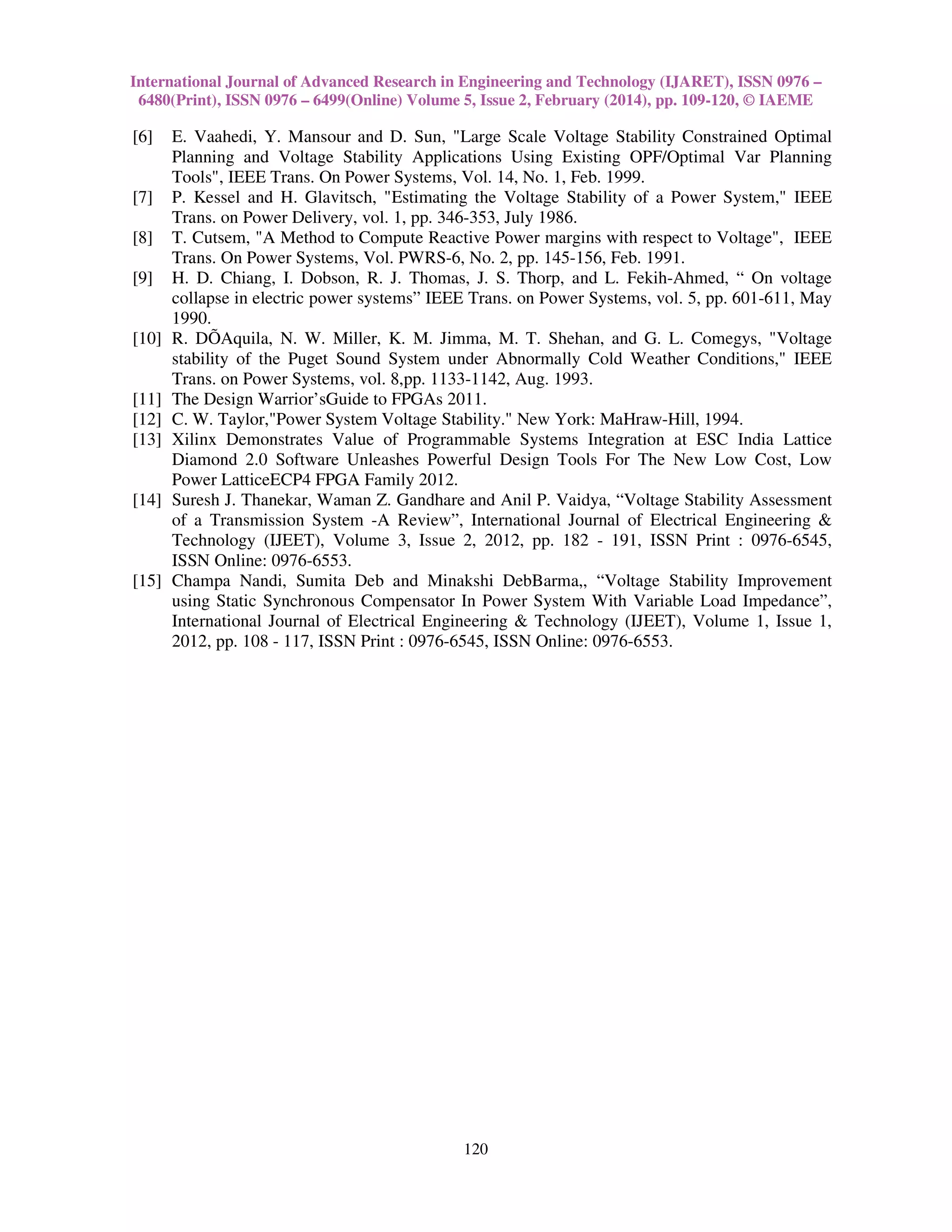 International Journal of Advanced Research in Engineering and Technology (IJARET), ISSN 0976 –
6480(Print), ISSN 0976 – 6499(Online) Volume 5, Issue 2, February (2014), pp. 109-120, © IAEME
120
[6] E. Vaahedi, Y. Mansour and D. Sun, "Large Scale Voltage Stability Constrained Optimal
Planning and Voltage Stability Applications Using Existing OPF/Optimal Var Planning
Tools", IEEE Trans. On Power Systems, Vol. 14, No. 1, Feb. 1999.
[7] P. Kessel and H. Glavitsch, "Estimating the Voltage Stability of a Power System," IEEE
Trans. on Power Delivery, vol. 1, pp. 346-353, July 1986.
[8] T. Cutsem, "A Method to Compute Reactive Power margins with respect to Voltage", IEEE
Trans. On Power Systems, Vol. PWRS-6, No. 2, pp. 145-156, Feb. 1991.
[9] H. D. Chiang, I. Dobson, R. J. Thomas, J. S. Thorp, and L. Fekih-Ahmed, “ On voltage
collapse in electric power systems” IEEE Trans. on Power Systems, vol. 5, pp. 601-611, May
1990.
[10] R. DÕAquila, N. W. Miller, K. M. Jimma, M. T. Shehan, and G. L. Comegys, "Voltage
stability of the Puget Sound System under Abnormally Cold Weather Conditions," IEEE
Trans. on Power Systems, vol. 8,pp. 1133-1142, Aug. 1993.
[11] The Design Warrior’sGuide to FPGAs 2011.
[12] C. W. Taylor,"Power System Voltage Stability." New York: MaHraw-Hill, 1994.
[13] Xilinx Demonstrates Value of Programmable Systems Integration at ESC India Lattice
Diamond 2.0 Software Unleashes Powerful Design Tools For The New Low Cost, Low
Power LatticeECP4 FPGA Family 2012.
[14] Suresh J. Thanekar, Waman Z. Gandhare and Anil P. Vaidya, “Voltage Stability Assessment
of a Transmission System -A Review”, International Journal of Electrical Engineering &
Technology (IJEET), Volume 3, Issue 2, 2012, pp. 182 - 191, ISSN Print : 0976-6545,
ISSN Online: 0976-6553.
[15] Champa Nandi, Sumita Deb and Minakshi DebBarma,, “Voltage Stability Improvement
using Static Synchronous Compensator In Power System With Variable Load Impedance”,
International Journal of Electrical Engineering & Technology (IJEET), Volume 1, Issue 1,
2012, pp. 108 - 117, ISSN Print : 0976-6545, ISSN Online: 0976-6553.
 