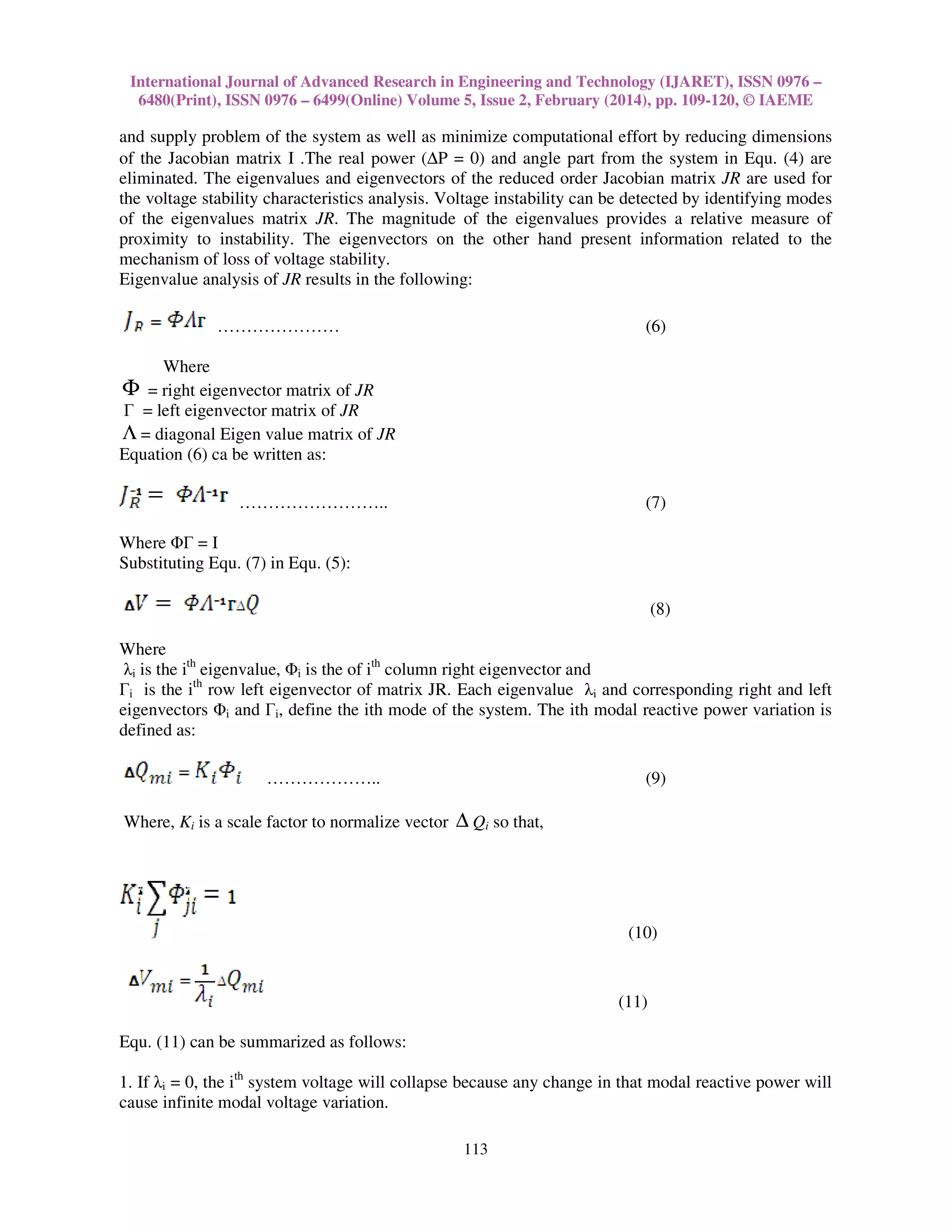 International Journal of Advanced Research in Engineering and Technology (IJARET), ISSN 0976 –
6480(Print), ISSN 0976 – 6499(Online) Volume 5, Issue 2, February (2014), pp. 109-120, © IAEME
113
and supply problem of the system as well as minimize computational effort by reducing dimensions
of the Jacobian matrix I .The real power (∆P = 0) and angle part from the system in Equ. (4) are
eliminated. The eigenvalues and eigenvectors of the reduced order Jacobian matrix JR are used for
the voltage stability characteristics analysis. Voltage instability can be detected by identifying modes
of the eigenvalues matrix JR. The magnitude of the eigenvalues provides a relative measure of
proximity to instability. The eigenvectors on the other hand present information related to the
mechanism of loss of voltage stability.
Eigenvalue analysis of JR results in the following:
………………… (6)
Where
Φ = right eigenvector matrix of JR
Γ = left eigenvector matrix of JR
Λ = diagonal Eigen value matrix of JR
Equation (6) ca be written as:
…………………….. (7)
Where ΦΓ = I
Substituting Equ. (7) in Equ. (5):
(8)
Where
λi is the ith
eigenvalue, Φi is the of ith
column right eigenvector and
Γi is the ith
row left eigenvector of matrix JR. Each eigenvalue λi and corresponding right and left
eigenvectors Φi and Γi, define the ith mode of the system. The ith modal reactive power variation is
defined as:
……………….. (9)
Where, Ki is a scale factor to normalize vector ∆ Qi so that,
(10)
(11)
Equ. (11) can be summarized as follows:
1. If λi = 0, the ith
system voltage will collapse because any change in that modal reactive power will
cause infinite modal voltage variation.
 