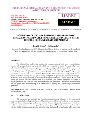 International Journal of Advanced Research in Engineering and Technology (IJARET), ISSN 0976 –
6480(Print), ISSN 0976 – 6499(Online) Volume 5, Issue 2, February (2014), pp. 152-155, © IAEME
152
SEPARATION OF ORGANIC BASED OIL AND GREASE FROM
RESTAURANT WASTEWATER USING A HORIZONTAL FLOW BATCH
REACTOR CONTAINING LATERITE MEDIUM
H. Ajith Hebbar1
, K.S. Jayantha2
1
Research Scholar, Department of Civil Engineering, Malnad College of Engineering, Hassan, India.
2
Professor, Department of Civil Engineering, Malnad College of Engineering, Hassan, India.
ABSTRACT
The effluents from food service facilities like restaurants and cafeteria mostly contain floating
cooked oil, ghee, and other fatty materials which are of organic in origin. Conventionally, before
allowing this effluent to treatment plant or sewer, grease traps and skimming devices are used to
separate these floating organic matters. If these are not effectively separated, these may block sewers
or interfere with biological treatment system. But these conventional methods need frequent
maintenance and may not be cost effective. Alternatively, in this experimental work, an attempt was
made to remove floating oil and grease using adsorption by passing the wastewater through a
horizontal flow reactor made up of polyvinylchloride pipe containing Laterite grains. A real scale
study unit was set up at the effluent point of a restaurant. The Various parameters like length of
travel, grain size, and flow rate were monitored during the experiment. The results showed that the
oil and grease could be removed up to an extent of 97.0% proving that Laterite has good adsorption
potential.
Keywords: Batch Flow, Constant Flow Rate, Length of Travel, Laterite Grain, Oil and Grease
Removal Efficiency.
I. INTRODUCTION
Oil, grease and fatty materials are the main nuisance creating pollutants in the wastewater if
not removed early from the point of source. The main sources of hydrocarbon based oil and grease are
effluents from vehicle garages and service stations. Further, effluents from restaurants, hostels and
cafeteria are the main sources of organic based oil and grease. The kitchen wastewater from a food
service facility contains mainly cooked fatty oils, butter and ghee. If oil and grease laden wastewater
INTERNATIONAL JOURNAL OF ADVANCED RESEARCH IN ENGINEERING
AND TECHNOLOGY (IJARET)
ISSN 0976 - 6480 (Print)
ISSN 0976 - 6499 (Online)
Volume 5, Issue 2, February (2014), pp. 152-155
© IAEME: www.iaeme.com/ijaret.asp
Journal Impact Factor (2014): 4.1710 (Calculated by GISI)
www.jifactor.com
IJARET
© I A E M E
 