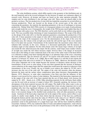 International Journal of Advanced Research in Engineering and Technology (IJARET), ISSN 0976 –
6480(Print), ISSN 0976 – 6499(Online) Volume 5, Issue 3, March (2014), pp. 01-08, © IAEME
2
The solar distillation systems, which differ mainly in the geometry of the distillation unit, in
the used materials and in the several techniques for the increase of output, are continuous objects of
research work. However, all designs and types are based on the same operation principle. The
simplest unit for solar distillation is the one-stage solar still. These units are placed either in the
ground or on bases. The low productivity of solar stills has leaded the researchers to several efforts to
increase productivity. These are focused on the design of the several parts of the solar still,
concerning the geometry, the material, the operating parameters or the use of techniques to increase
productivity. Tubular Solar Still (TSS) consists of a transparent tubular cover made of polycarbonate
and a trough inside the cover. Consequently, the weight of the TSS became much lighter than that of
the basin type with a glass cover. The TSS, therefore, can be easily built on-site without using special
tools. This easy assembly helps shortening of water transportation distance. The scope of the efforts
on the design of the solar still is to find the optimum parameters concerning the productivity of the
solar still. A basic parameter in the output of solar stills is their geometry, mainly concerned on the
shape and the slope of the transparent cover. For the determination of the slope of the cover the
installation area, the volume of the air-tight area inside the still and the type of the cover material
have to be taken into account. Transmittance of the material takes the maximum values when solar
radiation falls vertically on the cover, whereas it is decreased significantly with the increase of
incidence angle of solar radiation. For the mild climate zones this means large volumes of air-tight
area inside the still, which decreases the output. On the contrary, small slopes mean smaller volumes
of air-tight area inside the still which increases output, however there is the danger of increased
losses due to the falling of water condensate back to the mass of the saline water in the basin before
it is collected as output. It has been reported that there is an optimum slope of the cover, concerning
the water production. This lies between 100
and 250
for regions with mild climate, whereas for hot
regions it is between 350
Akash, et al., (2000). But in other reports it is said that in hot regions the
optimum slope of the still cover is around 150
(S. Kumar et al. 2000). Moreover, the thickness of the
cover plays important role in the output because the increase of thickness means decrease of the
transmittance of the cover to solar energy. It has also been reported that the increase of thickness
causes reduction on the output larger than the output that would mean the respective reduction of the
transmittance of the cover. Finally, the use of double cover reduces the output by 25-30% and it
increases also the cost of the solar still. The output of the solar still increases when the distance
between the basin and the surface where condensation takes place decreases (Satcunanathan and
Hansen, 1973). However, in some other experiments it has been seen that the influence of this
distance is not crucial for low values of solar radiation. The material of the basin plays important role
in the output of the solar still. It has been reported that the use of black plastic wick increase the
output by 38 - 60%. Akash, et al., (1998). Other absorbing materials for the still basin, black rubber
can also be used with an increase of output of about 20%. Generally speaking, the increase of the
absorptance of the basin material increases the still output. The depth of the saline water is also an
important factor for the still output. It has been reported that it does not play important role in well
insulated stills, but it has significant influence in not insulated ones, especially in smaller depths (
Fath, 1996; Kumar, et al., 2000). It has been reported also that for water depth of more than 10 cm
there is not essential change in the distilled water productivity, when all other parameters are kept
steady. Insulation of the basin plays important role in the output of the system, and its effect is seen
mainly in smaller water depths. It has been shown that the decrease of the heat loss coefficient
through the bottom and the sides from the value of 4 W/m2
C to the value of 2 or 1 W/m2
C it brings
an increase in water production by 20% or 34% respectively Fath, (1996). The effect of climatic
parameters wind on the performance of a single basin type solar still has been studied by different
researchers. Soliman, (1972), has studied the effect of water and ambient temperatures, wind velocity
and angle of inclination of the cover on the performance of the still is shown by means of tables and
 