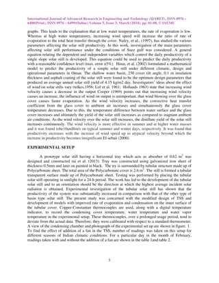 International Journal of Advanced Research in Engineering and Technology (IJARET), ISSN 0976 –
6480(Print), ISSN 0976 – 6499(Online) Volume 5, Issue 3, March (2014), pp. 01-08, © IAEME
3
graphs. This leads to the explanation that at low water temperatures, the rate of evaporation is low.
Whereas at high water temperatures, increasing wind speed will increase the ratio of rate of
evaporation to the total heat transfer through the cover. Nafey, et al., (1997), has studied the various
parameters affecting the solar still productivity. In this work, investigation of the main parameters
affecting solar still performance under the conditions of Suez gulf was considered. A general
equation relating the dependent and independent variables which control the daily productivity of a
single slope solar still is developed. This equation could be used to predict the daily productivity
with a reasonable confidence level (max. error ±5%). Hinai, et al. (2002) formulated a mathematical
model to predict the productivity of a simple solar still under different climatic, design and
operational parameters in Oman. The shallow water basin, 230 cover tilt angle, 0.1 m insulation
thickness and asphalt coating of the solar still were found to be the optimum design parameters that
produced an average annual solar still yield of 4.15 kg/m2 day. Investigators’ ideas about the effect
of wind on solar stills vary (telkes,1956; Lof et al. 1961; Hollands 1963) state that increasing wind
velocity causes a decrease in the output Cooper (1969) points out that increasing wind velocity
causes an increase, the influence of wind on output is unimportant. that wind blowing over the glass
cover causes faster evaporation. As the wind velocity increases, the convective heat transfer
coefficient from the glass cover to ambient air increases and simultaneously the glass cover
temperature decreases. Due to this, the temperature difference between water surface and the glass
cover increases and ultimately the yield of the solar still increases as compared to stagnant ambient
air conditions. As the wind velocity over the solar still increases, the distillate yield of the solar still
increases continuously. The wind velocity is more effective in summer and at higher water masses
and it was found tobe10and8m/s on typical summer and winter days, respectively .It was found that
productivity increases with the increase of wind speed up to atypical velocity beyond which the
increase in productivity becomes insignificant El-sebaii (2000)
EXPERIMENTAL SETUP
A prototype solar still having a horizontal tray which acts as absorber of 0.62 m2
was
designed and constructed rai et al. (2013). Tray was constructed using galvanized iron sheet of
thickness 0.5mm and later on painted in black. The try is surrounded by tubular structure made up of
Polycarbonate sheet. The total area of the Polycarbonate cover is 2.6 m2
. The still is formed a tubular
transparent surface made up of Polycarbonate sheet. Testing was performed by placing the tubular
solar still operating in sunlight for a 24-h period. The work has led to the development of the tubular
solar still and to an orientation should be the direction at which the highest average incident solar
radiation is obtained. Experimental investigation of the tubular solar still has shown that the
productivity of the system was substantially increased in comparison with that of the other type of
basin type solar still. The present study was concerned with the modified design of TSS and
development of models with improved rate of evaporation and condensation on the inner surface of
the tubular cover. Copper-Constantan thermocouples are used, along with a digital temperature
indicator, to record the condensing cover temperature, water temperature and water vapor
temperature in the experimental setup. These thermocouples, over a prolonged usage period, tend to
deviate from the actual data. Therefore, they were calibrated with respect to a standard thermometer.
A view of the condensing chamber and photograph of the experimental set up are shown in figure. 1.
To find the effect of addition of a fan in the TSS, number of readings was taken on this setup for
different seasons of Indian climatic conditions. For a particular day in the month of February,
readings taken with and without the addition of a fan are shown in the table 1and table 2.
 