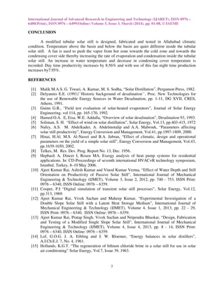 International Journal of Advanced Research in Engineering and Technology (IJARET), ISSN 0976 –
6480(Print), ISSN 0976 – 6499(Online) Volume 5, Issue 3, March (2014), pp. 01-08, © IAEME
7
CONCLUSION
A modified tubular solar still is designed, fabricated and tested in Allahabad climatic
condition. Temperature above the basin and below the basin are quiet different inside the tubular
solar still. A fan is used to push the vapor from hot zone towards the cold zone and towards the
condensing cover side thereby increasing the rate of evaporation and condensation inside the tubular
solar still. An increase in water temperature and decrease in condensing cover temperature is
recorded. Day time productivity increases by 8.56% and with use of this fan night time production
increases by7.95%.
REFERENCES
[1] Malik M.A.S. G. Tiwari, A. Kumar, M. S. Sodha, “Solar Distillation”, Pergamon Press, 1982.
[2] Delyannis E.E. (1991)``Historic background of desalination``, Proc. New Technologies for
the use of Renewable Energy Sources in Water Desalination, pp. 1-11, DG XVII, CRES,
Athens, 1991.
[3] Guinn G.R., “Field test evaluation of solar-heated evaporators”, Journal of Solar Energy
Engineering, vol 114, pp. 165-170, 1992.
[4] Hamed O.A. E, Eisa, W.E. Addalla, “Overview of solar desalination”, Desalination 93, 1993.
[5] Soliman, S. H. “Effect of wind on solar distillation”, Solar Energy, Vol.13, pp.403-415, 1972
[6] Nafey, A.S. M. Abdelkader, A. Abdelmotalip and A.A. Mabrouk, “Parameters affecting
solar still productivity”, Energy Conversion and Management, Vol.41, pp.1997-1809, 2000.
[7] Hinai, H.Al. M.S. Al-Nassri and B.A. Jubran, “Effect of climatic, design and operational
parameters on the yield of a simple solar still”, Energy Conversion and Management, Vol.43,
pp.1639-1650, 2002.
[8] Telkes, M. Res. Dev. Prog. Report No. 13, Dec. 1956.
[9] Hepbasli A, Dincer I, Rosen MA. Exergy analysis of heat pump systems for residential
applications. In: CD-Proceedings of seventh international HVAC+R technology symposium,
Istanbul, Turkey, 8–10 May 2006.
[10] Ajeet Kumar Rai, Ashish Kumar and Vinod Kumar Verma, “Effect of Water Depth and Still
Orientation on Productivity of Passive Solar Still”, International Journal of Mechanical
Engineering & Technology (IJMET), Volume 3, Issue 2, 2012, pp. 740 - 753, ISSN Print:
0976 – 6340, ISSN Online: 0976 – 6359.
[11] Cooper, P.I “Digital simulation of transient solar still processes”, Solar Energy, Vol.12,
pp.313, 1969.
[12] Ajeet Kumar Rai, Vivek Sachan and Maheep Kumar, “Experimental Investigation of a
Double Slope Solar Still with a Latent Heat Storage Medium”, International Journal of
Mechanical Engineering & Technology (IJMET), Volume 4, Issue 1, 2013, pp. 22 - 29,
ISSN Print: 0976 – 6340, ISSN Online: 0976 – 6359.
[13] Ajeet Kumar Rai, Pratap Singh, Vivek Sachan and Nripendra Bhaskar, “Design, Fabrication
and Testing of a Modified Single Slope Solar Still”, International Journal of Mechanical
Engineering & Technology (IJMET), Volume 4, Issue 4, 2013, pp. 8 - 14, ISSN Print:
0976 – 6340, ISSN Online: 0976 – 6359.
[14] Lof, G.O.G. J. A. Eibling and J. W. Bloemer, “Energy balances in solar distillers”,
A.I.Ch.E.J. 7, No. 4, 1961.
[15] Hollands, K.G.T. “The regeneration of lithium chloride brine in a solar still for use in solar
air conditioning” Solar Energy, Vol.7, Issue 39, 1963.
 