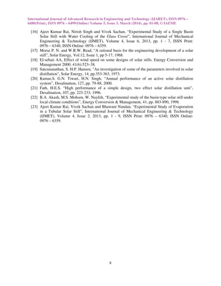 International Journal of Advanced Research in Engineering and Technology (IJARET), ISSN 0976 –
6480(Print), ISSN 0976 – 6499(Online) Volume 5, Issue 3, March (2014), pp. 01-08, © IAEME
8
[16] Ajeet Kumar Rai, Nirish Singh and Vivek Sachan, “Experimental Study of a Single Basin
Solar Still with Water Cooling of the Glass Cover”, International Journal of Mechanical
Engineering & Technology (IJMET), Volume 4, Issue 6, 2013, pp. 1 - 7, ISSN Print:
0976 – 6340, ISSN Online: 0976 – 6359.
[17] Morse P. N. and W.R.W. Read, “A rational basis for the engineering development of a solar
still”, Solar Energy, Vol.12, Issue 1, pp 5-17, 1968.
[18] El-sebaii AA, Effect of wind speed on some designs of solar stills. Energy Conversion and
Management 2000; 41(6):523–38.
[19] Satcunanathan, S. H.P. Hansen, "An investigation of some of the parameters involved in solar
distillation", Solar Energy, 14, pp.353-363, 1973.
[20] Kumar,S. G.N. Tiwari, H.N. Singh, “Annual performance of an active solar distillation
system”, Desalination, 127, pp. 79-88, 2000.
[21] Fath, H.E.S. “High performance of a simple design, two effect solar distillation unit”,
Desalination, 107, pp. 223-233, 1996.
[22] B.A. Akash, M.S. Mohsen, W. Nayfeh, “Experimental study of the basin type solar still under
local climate conditions”, Energy Conversion & Management, 41, pp. 883-890, 1998.
[23] Ajeet Kumar Rai, Vivek Sachan and Bhawani Nandan, “Experimental Study of Evaporation
in a Tubular Solar Still”, International Journal of Mechanical Engineering & Technology
(IJMET), Volume 4, Issue 2, 2013, pp. 1 - 9, ISSN Print: 0976 – 6340, ISSN Online:
0976 – 6359.
 
