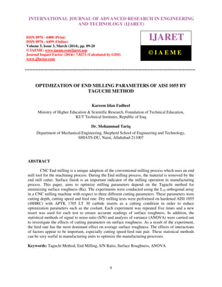 International Journal of Advanced Research in Engineering and Technology (IJARET), ISSN 0976 –
6480(Print), ISSN 0976 – 6499(Online) Volume 5, Issue 3, March (2014), pp. 09-20, © IAEME
9
OPTIMIZATION OF END MILLING PARAMETERS OF AISI 1055 BY
TAGUCHI METHOD
Kareem Idan Fadheel
Ministry of Higher Education & Scientific Research, Foundation of Technical Education,
KUT Technical Institutes, Republic of Iraq
Dr. Mohammad Tariq
Department of Mechanical Engineering, Shepherd School of Engineering and Technology,
SHIATS-DU, Naini, Allahabad-211007
ABSTRACT
CNC End milling is a unique adaption of the conventional milling process which uses an end
mill tool for the machining process. During the End milling process, the material is removed by the
end mill cutter. Surface finish is an important indicator of the milling operation in manufacturing
process. This paper, aims to optimize milling parameters depend on the Taguchi method for
minimizing surface roughness (Ra). The experiments were conducted using the L18 orthogonal array
in a CNC milling machine with respect to three different cutting parameters. These parameters were
cutting depth, cutting speed and feed rate. Dry milling tests were performed on hardened AISI 1055
(48HRC) with APTK 1705 LT 30 carbide inserts as a cutting condition in order to reduce
optimization parameters such as the coolant. Each experiment was repeated five times and a new
insert was used for each test to ensure accurate readings of surface roughness. In addition, the
statistical methods of signal to noise ratio (S/N) and analysis of variance (ANOVA) were carried out
to investigate the effects of cutting parameters on surface roughness. As a result of the experiment,
the feed rate has the most dominant effect on average surface roughness. The effects of interactions
of factors appear to be important, especially cutting speed-feed rate pair. These statistical methods
can be very useful in manufacturing units to optimize the manufacturing processes.
Keywords: Taguchi Method, End Milling, S/N Ratio, Surface Roughness, ANOVA.
INTERNATIONAL JOURNAL OF ADVANCED RESEARCH IN ENGINEERING
AND TECHNOLOGY (IJARET)
ISSN 0976 - 6480 (Print)
ISSN 0976 - 6499 (Online)
Volume 5, Issue 3, March (2014), pp. 09-20
© IAEME: www.iaeme.com/ijaret.asp
Journal Impact Factor (2014): 7.8273 (Calculated by GISI)
www.jifactor.com
IJARET
© I A E M E
 