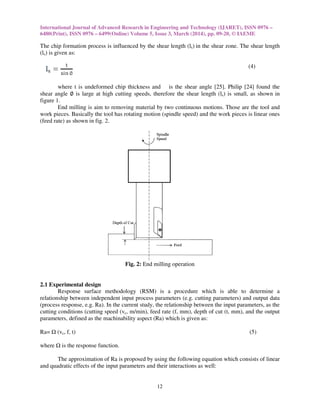 International Journal of Advanced Research in Engineering and Technology (IJARET), ISSN 0976
6480(Print), ISSN 0976 – 6499(Online) Volume 5, Issue
The chip formation process is influenced by the shear length
(ls) is given as:
where t is undeformed chip thickness and
shear angle ∅ is large at high cutting speeds, therefore the shear length
figure 1.
End milling is aim to removing material
work pieces. Basically the tool has rotating motion (spindle speed) and the work pieces is linear ones
(feed rate) as shown in fig. 2.
Fig.
2.1 Experimental design
Response surface methodology (RSM) is a procedure which is able to determine a
relationship between independent input process parameters (e.g. cutting parameters) and output data
(process response, e.g. Ra). In the current study, the relationship between the input pa
cutting conditions (cutting speed (vc
parameters, defined as the machinability aspect (
Ra= (vc, f, t)
where is the response function.
The approximation of Ra is proposed by using the following equation which consists of linear
and quadratic effects of the input parameters and their interactions as well:
International Journal of Advanced Research in Engineering and Technology (IJARET), ISSN 0976
6499(Online) Volume 5, Issue 3, March (2014), pp. 09-20, © IAEME
12
The chip formation process is influenced by the shear length (ls) in the shear zone. The shear length
is undeformed chip thickness and is the shear angle [25]. Philip [
is large at high cutting speeds, therefore the shear length (ls) is small, as shown in
End milling is aim to removing material by two continuous motions. Those are the tool and
work pieces. Basically the tool has rotating motion (spindle speed) and the work pieces is linear ones
Fig. 2: End milling operation
rface methodology (RSM) is a procedure which is able to determine a
relationship between independent input process parameters (e.g. cutting parameters) and output data
). In the current study, the relationship between the input pa
c, m/min), feed rate (f, mm), depth of cut (t, mm), and the output
parameters, defined as the machinability aspect (Ra) which is given as:
is proposed by using the following equation which consists of linear
and quadratic effects of the input parameters and their interactions as well:
International Journal of Advanced Research in Engineering and Technology (IJARET), ISSN 0976 –
, © IAEME
in the shear zone. The shear length
(4)
Philip [24] found the
is small, as shown in
by two continuous motions. Those are the tool and
work pieces. Basically the tool has rotating motion (spindle speed) and the work pieces is linear ones
rface methodology (RSM) is a procedure which is able to determine a
relationship between independent input process parameters (e.g. cutting parameters) and output data
). In the current study, the relationship between the input parameters, as the
, mm), and the output
(5)
is proposed by using the following equation which consists of linear
 