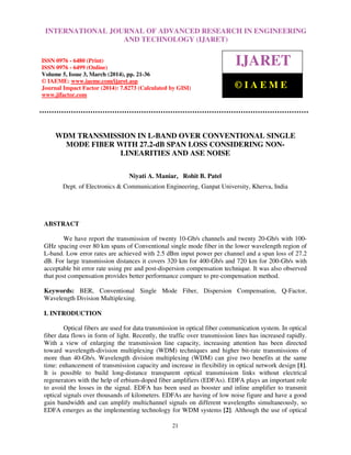 International Journal of Advanced Research in Engineering and Technology (IJARET), ISSN 0976 –
6480(Print), ISSN 0976 – 6499(Online) Volume 5, Issue 3, March (2014), pp. 21-36, © IAEME
21
WDM TRANSMISSION IN L-BAND OVER CONVENTIONAL SINGLE
MODE FIBER WITH 27.2-dB SPAN LOSS CONSIDERING NON-
LINEARITIES AND ASE NOISE
Niyati A. Maniar, Rohit B. Patel
Dept. of Electronics & Communication Engineering, Ganpat University, Kherva, India
ABSTRACT
We have report the transmission of twenty 10-Gb/s channels and twenty 20-Gb/s with 100-
GHz spacing over 80 km spans of Conventional single mode fiber in the lower wavelength region of
L-band. Low error rates are achieved with 2.5 dBm input power per channel and a span loss of 27.2
dB. For large transmission distances it covers 320 km for 400-Gb/s and 720 km for 200-Gb/s with
acceptable bit error rate using pre and post-dispersion compensation technique. It was also observed
that post compensation provides better performance compare to pre-compensation method.
Keywords: BER, Conventional Single Mode Fiber, Dispersion Compensation, Q-Factor,
Wavelength Division Multiplexing.
I. INTRODUCTION
Optical fibers are used for data transmission in optical fiber communication system. In optical
fiber data flows in form of light. Recently, the traffic over transmission lines has increased rapidly.
With a view of enlarging the transmission line capacity, increasing attention has been directed
toward wavelength-division multiplexing (WDM) techniques and higher bit-rate transmissions of
more than 40-Gb/s. Wavelength division multiplexing (WDM) can give two benefits at the same
time: enhancement of transmission capacity and increase in flexibility in optical network design [1].
It is possible to build long-distance transparent optical transmission links without electrical
regenerators with the help of erbium-doped fiber amplifiers (EDFAs). EDFA plays an important role
to avoid the losses in the signal. EDFA has been used as booster and inline amplifier to transmit
optical signals over thousands of kilometers. EDFAs are having of low noise figure and have a good
gain bandwidth and can amplify multichannel signals on different wavelengths simultaneously, so
EDFA emerges as the implementing technology for WDM systems [2]. Although the use of optical
INTERNATIONAL JOURNAL OF ADVANCED RESEARCH IN ENGINEERING
AND TECHNOLOGY (IJARET)
ISSN 0976 - 6480 (Print)
ISSN 0976 - 6499 (Online)
Volume 5, Issue 3, March (2014), pp. 21-36
© IAEME: www.iaeme.com/ijaret.asp
Journal Impact Factor (2014): 7.8273 (Calculated by GISI)
www.jifactor.com
IJARET
© I A E M E
 