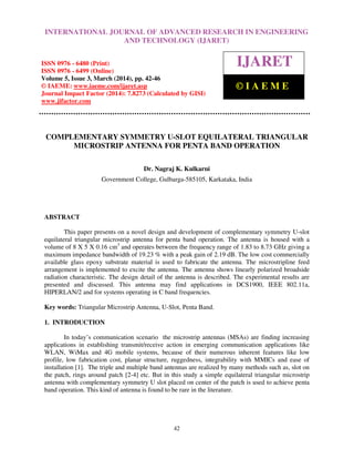 International Journal of Advanced Research in Engineering and Technology (IJARET), ISSN 0976 –
6480(Print), ISSN 0976 – 6499(Online) Volume 5, Issue 3, March (2014), pp. 42-46, © IAEME
42
COMPLEMENTARY SYMMETRY U-SLOT EQUILATERAL TRIANGULAR
MICROSTRIP ANTENNA FOR PENTA BAND OPERATION
Dr. Nagraj K. Kulkarni
Government College, Gulbarga-585105, Karkataka, India
ABSTRACT
This paper presents on a novel design and development of complementary symmetry U-slot
equilateral triangular microstrip antenna for penta band operation. The antenna is housed with a
volume of 8 X 5 X 0.16 cm3
and operates between the frequency range of 1.83 to 8.73 GHz giving a
maximum impedance bandwidth of 19.23 % with a peak gain of 2.19 dB. The low cost commercially
available glass epoxy substrate material is used to fabricate the antenna. The microstripline feed
arrangement is implemented to excite the antenna. The antenna shows linearly polarized broadside
radiation characteristic. The design detail of the antenna is described. The experimental results are
presented and discussed. This antenna may find applications in DCS1900, IEEE 802.11a,
HIPERLAN/2 and for systems operating in C band frequencies.
Key words: Triangular Microstrip Antenna, U-Slot, Penta Band.
1. INTRODUCTION
In today’s communication scenario the microstrip antennas (MSAs) are finding increasing
applications in establishing transmit/receive action in emerging communication applications like
WLAN, WiMax and 4G mobile systems, because of their numerous inherent features like low
profile, low fabrication cost, planar structure, ruggedness, integrability with MMICs and ease of
installation [1]. The triple and multiple band antennas are realized by many methods such as, slot on
the patch, rings around patch [2-4] etc. But in this study a simple equilateral triangular microstrip
antenna with complementary symmetry U slot placed on center of the patch is used to achieve penta
band operation. This kind of antenna is found to be rare in the literature.
INTERNATIONAL JOURNAL OF ADVANCED RESEARCH IN ENGINEERING
AND TECHNOLOGY (IJARET)
ISSN 0976 - 6480 (Print)
ISSN 0976 - 6499 (Online)
Volume 5, Issue 3, March (2014), pp. 42-46
© IAEME: www.iaeme.com/ijaret.asp
Journal Impact Factor (2014): 7.8273 (Calculated by GISI)
www.jifactor.com
IJARET
© I A E M E
 