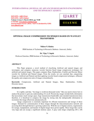 International Journal of Advanced Research in Engineering and Technology (IJARET), ISSN 0976 –
6480(Print), ISSN 0976 – 6499(Online) Volume 5, Issue 3, March (2014), pp. 74-80, © IAEME
74
OPTIMAL IMAGE COMPRESSION TECHNIQUE BASED ON WAVELET
TRANSFORMS
Nikkoo N. Khalsa
PRM Institute of Technology & Research, Badnera- Amravati, (India)
Dr. Vijay T. Ingole
Professor Emeritus, PRM Institute of Technology & Research, Badnera- Amravati, (India)
ABSTRACT
This Paper proposes a novel method of classifying Artificial and natural images and
investigates and compares numerous wavelet function based image compression techniques for
artificial and natural images. This paper compares Haar, Daubenchies, Coieflet and Discrete Meyer
wavelet for Artificial and Natural images. From the results, we can conclude that, categorizing
images as Artificial and Natural and then applying wavelet based compression techniques, influence
the quality and compression ratio of images extraordinarily.
Keywords: Compression, Artificial and Natural Images, Haar, Daubenchies, Coiflet,
Discreter meyer.
INTRODUCTION
It is rightly said that, “An image is worth ten thousand words.” But you need to know how to
analyze the picture to gain any understanding of it at all. Present-day images include hefty information
that necessitates much storage space, huge transmission bandwidths and extended transmission times
therefore, it is beneficial to compress the image by storing only the indispensable information to
reconstruct the image effectively and precisely.[4]
Image compression is extremely important for efficient transmission and storage of these
images. Demand for communication of these images through the telecommunication network and
accessing them through Internet is growing explosively. With the use of digital cameras, requirements
for storage, manipulation, and transfer of digital images have grown rapidly. These image files can be
very large and can occupy a significant memory space. A gray scale image comprising 256 x 256
INTERNATIONAL JOURNAL OF ADVANCED RESEARCH IN ENGINEERING
AND TECHNOLOGY (IJARET)
ISSN 0976 - 6480 (Print)
ISSN 0976 - 6499 (Online)
Volume 5, Issue 3, March (2014), pp. 74-80
© IAEME: www.iaeme.com/ijaret.asp
Journal Impact Factor (2014): 7.8273 (Calculated by GISI)
www.jifactor.com
IJARET
© I A E M E
 