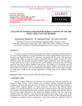 International Journal of Advanced Research in Engineering and Technology (IJARET), ISSN 0976 –
6480(Print), ISSN 0976 – 6499(Online) Volume 5, Issue 3, March (2014), pp. 89-99, © IAEME
89
ANALYSIS OF TURNING PARAMETERS DURING TURNING OF AISI 1040
STEEL USING TAGUCHI METHOD
Hassan Karim Mohammed1
, Dr. Mohammad Tariq2
, Dr. Fouad Alwan Saleh3
1
Ministry of Transport, General Maritime Transport Company, Republic of Iraq
2
Asst. Prof., Department of Mech. Engg., SSET, SHIATS-DU, Naini, Allahabad, U.P., India
3
Asst. Professor of Mechanical Engineering Department of Almustansiriya University, Iraq
ABSTRACT
The purpose of this research work is focused on the analysis of optimum cutting conditions to
get lowest surface roughness in turning AISI 1040 alloy steel by Taguchi Method. Experiment was
designed using Taguchi method and 27 experiments were designed by this process and experiments
conducted. The results are analyzed using the average S/N ratios for smaller the better for surface
roughness factors and significant interaction method. Taguchi method has shown that the depth of
cut has significant role to play in producing lower surface roughness followed by feed. The Cutting
speed has lesser role on surface roughness from the tests. The vibrations of the machine tool, tool
chattering are the other factors which may contribute poor surface roughness to the results and such
factors ignored for analyses. The results obtained by this method will be useful to other researches
for similar type of study and may be better opportunity for further study on tool vibrations, cutting
forces etc.
Keywords: Taguchi method, Turning, AISI 1040, Surface Roughness.
1. INTRODUCTION
Surface roughness influences the performance of mechanical parts and their production costs
because it affects factors, such as friction, ease of holding lubricant, electrical and thermal
conductivity, geometric tolerances and more. The ability of a manufacturing operation to produce a
desired surface roughness depends on various parameters. The factors that influence surface
roughness are machining parameters, tool and work piece material properties and cutting conditions.
For example, in turning operation the surface roughness depends on cutting speed, feed rate, depth of
cut, tool nose radius, lubrication of the cutting tool, machine vibrations, tool wear and on the
mechanical and other properties of the material being machined. Even small changes in any of the
mentioned factors may have a significant effect on the produced surface [1]. In machinability studies
investigations, statistical design of experiments is used quite extensively. Statistical design of
INTERNATIONAL JOURNAL OF ADVANCED RESEARCH IN ENGINEERING
AND TECHNOLOGY (IJARET)
ISSN 0976 - 6480 (Print)
ISSN 0976 - 6499 (Online)
Volume 5, Issue 3, March (2014), pp. 89-99
© IAEME: www.iaeme.com/ijaret.asp
Journal Impact Factor (2014): 7.8273 (Calculated by GISI)
www.jifactor.com
IJARET
© I A E M E
 