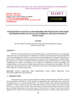 International Journal of Advanced Research in Engineering and Technology (IJARET), ISSN 0976 –
6480(Print), ISSN 0976 – 6499(Online) Volume 5, Issue 3, March (2014), pp. 89-99, © IAEME
100
INTEGRATED ANALYTICAL FRAMEWORK FOR ENHANCING SOFTWARE
METHODOLOGIES ON SOCIAL NETWORKING APPS DEVELOPMENT
USING AGILE
Anuradha
Asst. Prof: Dept of Computer Science & Engg, Deen Dayal Upadhyaya College,
Delhi University, India,
ABSTRACT
With the increasing demand of social networking apps on existing mobile devices, development
organization are also encountering stiff competition to meet the client's requirement by producing better
version of such applications. However, it has been seen that development of such types of apps posses a
greater deal of challenges for the development team exclusively from design pattern viewpoint. Hence,
this paper discusses about an integrated analytical framework using potential features of Agile based
methodologies to enhance the strategies to be adopted for mechanizing software engineering. The
analytical model is discussed and evaluated using certain test environment on the participants. The final
result shows that the model gives actual visualization of the process and therefore guides the team for
better adoptiono of software engineering.
Keywords: Software Engineering, Agile méthodologies, Scrum, Mobile Application, Social
Networking Applications, Design Patterns.
1. INTRODUCTION
In the present era, it can be seen that right from youths to matured corporate individual, everyone
posses smart-phone. With the rise of 3G and network supportability, the mobile apps (apps is short form
of applications) are on constant demand. With a vast range of mobile apps right from entertainment,
education, to utility, various sources like Google Play provides all sorts of apps. It has also been seen
that there is a rise of social network. The most famous social networking channel Facebook is found
posses multiple mobile apps to cater up the needs of clients. However, usage of such types of diverse
applications also renders various technical impediments which pose a question mark on the effective
INTERNATIONAL JOURNAL OF ADVANCED RESEARCH IN ENGINEERING
AND TECHNOLOGY (IJARET)
ISSN 0976 - 6480 (Print)
ISSN 0976 - 6499 (Online)
Volume 5, Issue 3, March (2014), pp. 100-107
© IAEME: www.iaeme.com/ijaret.asp
Journal Impact Factor (2014): 7.8273 (Calculated by GISI)
www.jifactor.com
IJARET
© I A E M E
 