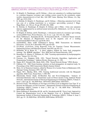 International Journal of Advanced Research in Engineering and Technology (IJARET), ISSN 0976 –
6480(Print), ISSN 0976 – 6499(Online) Volume 5, Issue 3, March (2014), pp. 191-201, © IAEME
200
6. B. Klopčič, G. Štumberger, and D. Dolinar, ―Iron core saturation of a welding transformer
in a medium frequency resistance spot welding system caused by the asymmetric output
rectifier characteristics,‖ in Conf. Rec. IAS 2007 Annu. Meeting, New Orleans, LA, Sep.
2007, pp. 2319–2326.
7. K. Deželak, B. Klopčič, G. Štumberger, and D. Dolinar, ―Detecting saturation level in the
iron core of a welding transformer in a resistance spot-welding system,‖ J. Magn.
Magn.Mater. vol. 320, no. 20, pp. 878–883, Oct. 2008.
8. K. Deželak, G. Štumberger, B. Klopčič, D. Dolinar, and J. Pihler, ―Iron core saturation
detector supplemented by an artificial neural network,‖ Prz. Elektrotech., vol. 84, no. 12, pp.
157–159, 2008.
9. B. Klopčič, D. Dolinar, and G. Štumberger, ―Advanced control of a resistance spot welding
system,‖ IEEE Trans. Power Electron., vol. 23, no. 1, pp. 144–152, Jan. 2008.
10. Rama Subbanna,S., Kamalakar,K.S.K., Dr.Suryakalavathi,M., ―Artificial Neural network
for the detection of Magnetization level in the magnetic core of a welding
Transformer‖,IJEET,Vol8, no.6, pp.56-60, 2013.
11. JoachimHoltz, Pulse width modulation-A Survey. IEEE Transactions on Industrial
Electronics, Vol.39, No.5, December 1992, pp.410-420.
12. D.A.Ward, J.LaT.Exon, Using Rogowski Coils for Transient Current Measurements.
Engineering Science and Education Journal, June1993, pp.105-113.
13. Riedmiller M & Braun H, “ A direct adaptive method for faster back propagation
learning: The RPROP algorithm,” Proc. IEEE Int Conf Neural Networks, 1993.
14. Rumelhart, D., Hinton, G., Williams, R., 1986. “Learning representations by backpropagation
errors.” Nature 323, 533–536.
15. Freeman, J.A., Skappura, D.M., 1991. “Neural Networks Algorithms, Applications and
Programming Techniques.” Addison-Wesley, Houston, pp. 12– 105.
16. Hagan, M.T., Demuth, H.B., Beale, M.H., 1996. “Neural Network Design.” PWS, Boston.
17. Fahlman, S.E., 1988. Faster-learning variations on back-propagation: an empirical study. In:
Proceedings of the 1988 Connectionist Models Summer School.
18. More, J.J, in Numerical Analysis, edited by Watson, G.A, Lecture Notes in Mathematics 630,
(Springer Verlag, Germany) 1997, 105-116.
19. Hagan, M.T., Menhaj, M.B., 1994. Training feedforward networks with the Marquardt
algorithm. IEEE Trans. Neural Netw. 5, 989–993.
20. Dharmendra Kumar Singh, Dr.Moushmi Kar and Dr.A.S.Zadgaonkar, “Analysis of
Generated Harmonics Due to Transformer Load on Power System Using Artificial Neural
Network”, International Journal of Electrical Engineering & Technology (IJEET), Volume 4,
Issue 1, 2013, pp. 81 - 90, ISSN Print : 0976-6545, ISSN Online: 0976-6553.
21. Herawati Yusuf, “The Influence of Air Gaps at 0.4 Duty Cycle on Magnetic Core Type ‘E’ to
Increase the Efficiency of Cuk Converter”, International Journal of Electrical Engineering &
Technology (IJEET), Volume 4, Issue 2, 2013, pp. 71 - 80, ISSN Print : 0976-6545,
ISSN Online: 0976-6553.
22. Rama Subbanna.S, Kamalakar.K.S.K. and Dr. Suryakalavarthi.M, “Fuzzy Logic Approach to
Control the Magnetization Level in the Magnetic Core of a Welding Transformer”,
International Journal of Electrical Engineering & Technology (IJEET), Volume 4, Issue 3,
2013, pp. 19 - 28, ISSN Print : 0976-6545, ISSN Online: 0976-6553.
 
