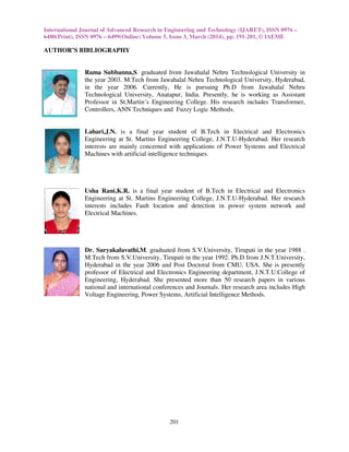 International Journal of Advanced Research in Engineering and Technology (IJARET), ISSN 0976 –
6480(Print), ISSN 0976 – 6499(Online) Volume 5, Issue 3, March (2014), pp. 191-201, © IAEME
201
AUTHOR’S BIBLIOGRAPHY
Rama Subbanna,S. graduated from Jawahalal Nehru Technological University in
the year 2003. M.Tech from Jawahalal Nehru Technological University, Hyderabad,
in the year 2006. Currently, He is pursuing Ph.D from Jawahalal Nehru
Technological University, Anatapur, India. Presently, he is working as Assistant
Professor in St.Martin’s Engineering College. His research includes Transformer,
Controllers, ANN Techniques and Fuzzy Logic Methods.
Lahari,J.N. is a final year student of B.Tech in Electrical and Electronics
Engineering at St. Martins Engineering College, J.N.T.U-Hyderabad. Her research
interests are mainly concerned with applications of Power Systems and Electrical
Machines with artificial intelligence techniques.
Usha Rani,K.R. is a final year student of B.Tech in Electrical and Electronics
Engineering at St. Martins Engineering College, J.N.T.U-Hyderabad. Her research
interests includes Fault location and detection in power system network and
Electrical Machines.
Dr. Suryakalavathi,M. graduated from S.V.University, Tirupati in the year 1988 .
M.Tech from S.V.University, Tirupati in the year 1992. Ph.D from J.N.T.University,
Hyderabad in the year 2006 and Post Doctoral from CMU, USA. She is presently
professor of Electrical and Electronics Engineering department, J.N.T.U.College of
Engineering, Hyderabad. She presented more than 50 research papers in various
national and international conferences and Journals. Her research area includes High
Voltage Engineering, Power Systems, Artificial Intelligence Methods.
 