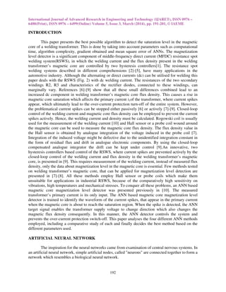 International Journal of Advanced Research in Engineering and Technology (IJARET), ISSN 0976 –
6480(Print), ISSN 0976 – 6499(Online) Volume 5, Issue 3, March (2014), pp. 191-201, © IAEME
192
INTRODUCTION
This paper presents the best possible algorithm to detect the saturation level in the magnetic
core of a welding transformer. This is done by taking into account parameters such as computational
time, algorithm complexity, gradient obtained and mean square error of ANNs. The magnetization
level detector is a significant component of middle-frequency direct current (MFDC) resistance spot
welding system(RSWS), in which the welding current and the flux density present in the welding
transformer’s magnetic core are controlled by two hysteresis controllers[1]. The resistance spot
welding systems described in different comprehensions [2]-[5], have many applications in the
automotive industry. Although the alternating or direct currents (dc) can be utilised for welding this
paper deals with the RSWS (Fig. 2) with dc welding current. The resistances of the two secondary
windings R2, R3 and characteristics of the rectifier diodes, connected to these windings, can
marginally vary. References [6]-[9] show that all these small differences combined lead to an
increased dc component in welding transformer’s magnetic core flux density. This causes a rise in
magnetic core saturation which affects the primary current i1of the transformer, where current spikes
appear, which ultimately lead to the over-current protection turn-off of the entire system. However,
the problematical current spikes can be stopped either passively [6] or actively [7]-[9]. Closed-loop
control of the welding current and magnetic core flux density can be employed to prevent the current
spikes actively. Hence, the welding current and density must be calculated. Rogowski coil is usually
used for the measurement of the welding current [10] and Hall sensor or a probe coil wound around
the magnetic core can be used to measure the magnetic core flux density. The flux density value in
the Hall sensor is obtained by analogue integration of the voltage induced in the probe coil [7].
Integration of the induced voltage might be defective due to the unidentified integration constant in
the form of residual flux and drift in analogue electronic components. By using the closed-loop
compensated analogue integrator the drift can be kept under control [9].An innovative, two
hysteresis controllers based control of the RSWS, where current spikes are prevented actively by the
closed-loop control of the welding current and flux density in the welding transformer’s magnetic
core, is presented in [9]. This requires measurement of the welding current, instead of measured flux
density, only the data about magnetization level in the magnetic core is essential. Few methods tested
on welding transformer’s magnetic core, that can be applied for magnetization level detection are
presented in [7]-[8]. All these methods employ Hall sensor or probe coils which make them
unsuitable for applications in industrial RSWS, because of the comparatively high sensitivity on
vibrations, high temperatures and mechanical stresses. To conquer all these problems, an ANN based
magnetic core magnetization level detector was presented previously in [10]. The measured
transformer’s primary current is its only input. The ANN based magnetic core magnetization level
detector is trained to identify the waveform of the current spikes, that appear in the primary current
when the magnetic core is about to reach the saturation region. When the spike is detected, the ANN
target signal enables the transformer supply voltage to change direction which also changes the
magnetic flux density consequently. In this manner, the ANN detector controls the system and
prevents the over-current protection switch-off. This paper analyses the four different ANN methods
employed, including a comparative study of each and finally decides the best method based on the
different parameters used.
ARTIFICIAL NEURAL NETWORK
The inspiration for the neural networks came from examination of central nervous systems. In
an artificial neural network, simple artificial nodes, called "neurons" are connected together to form a
network which resembles a biological neural network.
 