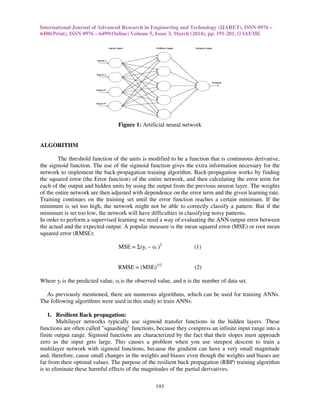 International Journal of Advanced Research in Engineering and Technology (IJARET), ISSN 0976 –
6480(Print), ISSN 0976 – 6499(Online) Volume 5, Issue 3, March (2014), pp. 191-201, © IAEME
193
Figure 1: Artificial neural network
ALGORITHM
The threshold function of the units is modified to be a function that is continuous derivative,
the sigmoid function. The use of the sigmoid function gives the extra information necessary for the
network to implement the back-propagation training algorithm. Back-propagation works by finding
the squared error (the Error function) of the entire network, and then calculating the error term for
each of the output and hidden units by using the output from the previous neuron layer. The weights
of the entire network are then adjusted with dependence on the error term and the given learning rate.
Training continues on the training set until the error function reaches a certain minimum. If the
minimum is set too high, the network might not be able to correctly classify a pattern. But if the
minimum is set too low, the network will have difficulties in classifying noisy patterns.
In order to perform a supervised learning we need a way of evaluating the ANN output error between
the actual and the expected output. A popular measure is the mean squared error (MSE) or root mean
squared error (RMSE):
MSE = Σ(yi – oi )2
(1)
RMSE = (MSE)1/2
(2)
Where yi is the predicted value, oi is the observed value, and n is the number of data set.
As previously mentioned, there are numerous algorithms, which can be used for training ANNs.
The following algorithms were used in this study to train ANNs:
1. Resilient Back propagation:
Multilayer networks typically use sigmoid transfer functions in the hidden layers. These
functions are often called "squashing" functions, because they compress an infinite input range into a
finite output range. Sigmoid functions are characterized by the fact that their slopes must approach
zero as the input gets large. This causes a problem when you use steepest descent to train a
multilayer network with sigmoid functions, because the gradient can have a very small magnitude
and, therefore, cause small changes in the weights and biases,
even though the weights and biases are
far from their optimal values. The purpose of the resilient back propagation (RBP) training algorithm
is to eliminate these harmful effects of the magnitudes of the partial derivatives.
 