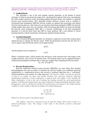 International Journal of Advanced Research in Engineering and Technology (IJARET), ISSN 0976 –
6480(Print), ISSN 0976 – 6499(Online) Volume 5, Issue 3, March (2014), pp. 191-201, © IAEME
194
2. GradientDescent:
This algorithm is one of the most popular training algorithms in the domain of neural
networks. It works by measuring the output error, calculating the gradient of this error, and adjusting
the ANN weights and biases in the descending gradient direction. Hence, this method is a gradient
descent local search procedure. This algorithm includes different versions such as standard or
incremental back propagation (IBP):the network weights are updated after presenting each pattern
from the learning data set, rather than once per iteration; batch back propagation (BBP): the network
weights update takes place once per iteration, while all learning data pattern are processed through
the network; quick propagation (QP): QP is a heuristic modification of the back propagation
algorithm. It is proved much faster than IBP for many problems. QP is also defined as: mixed
learning heuristics without momentum, learning rate optimized during training.
3. Levenberg-Marquardt:
The Levenberg-Marquardt algorithm was designed to approach second-order training speed
without having to compute the Hessian matrix. When the performance function has the form of a
sum of squares, then the Hessian matrix can be approximated.
H=JT
J
And the gradient can be computed as
G=JT
e
Where J =Jacobian matrix, which contains first derivatives of the network errors with respect to the
weights and biases, and e=vector of network errors. The Jacobian matrix can be computed through a
standard back-propagation technique that is much less complex than computing the Hessian matrix.
Xk+1=Xk- [JT
J+µI]-1
JT
e.
4. Bayesian Regularization:
Bayesian regularized artificial neural networks (BRANNs) are more robust than standard
back-propagation nets and can reduce or eliminate the need for lengthy cross-validation. Bayesian
regularization is a mathematical process that converts a nonlinear regression into a "well-posed"
statistical problem in the manner of a ridge regression. The function ‘trainbr’ can train any network
as long as its weight, net input, and transfer functions have derivative functions. Bayesian
regularization minimizes a linear combination of squared errors and weights. It also modifies the
linear combination so that at the end of training the resulting network has good generalization
qualities. This Bayesian regularization takes place within the Levenberg-Marquardt algorithm. Back-
propagation is used to calculate the Jacobin jX of performance with respect to the weight and bias
variables X. Each variable is adjusted according to Levenberg-Marquardt,
jj = jX * jX
je = jX * E
dX = -(jj+I*mu)  je
Where E is all errors and I is the identity matrix.
The adaptive value mu is increased by mu_inc until the change shown above results in a
reduced performance value. The change is then made to the network, and mu is decreased
by mu_dec.
 