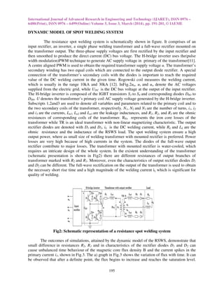 International Journal of Advanced Research in Engineering and Technology (IJARET), ISSN 0976 –
6480(Print), ISSN 0976 – 6499(Online) Volume 5, Issue 3, March (2014), pp. 191-201, © IAEME
195
DYNAMIC MODEL OF SPOT WELDING SYSTEM
The resistance spot welding system is schematically shown in figure. It comprises of an
input rectifier, an inverter, a single phase welding transformer and a full-wave rectifier mounted on
the transformer output. The three-phase supply voltages are first rectified by the input rectifier and
then smoothed to produce the direct current (DC) bus voltage. The H-bridge inverter uses the(pulse
width modulation)PWM technique to generate AC supply voltage in primary of the transformer[11].
A centre aligned PWM is used to obtain the required transformer supply voltage u. The transformer’s
secondary winding has two equal coils which are connected to the output diode rectifier. A special
connection of the transformer’s secondary coils with the diodes is important to reach the required
value of the DC welding current in the given time. Rogowski coil measures the welding current,
which is usually in the range 10kA and 30kA [12]. InFig.2uu, uv and uw denote the AC voltages
supplied from the electric grid, while UDC is the DC bus voltage at the output of the input rectifier.
The H-bridge inverter is composed of the IGBT transistors S1 to S4 and corresponding diodes DH1 to
DH4. U denotes the transformer’s primary coil AC supply voltage generated by the H-bridge inverter.
Subscripts 1,2and3 are used to denote all variables and parameters related to the primary coil and to
the two secondary coils of the transformer, respectively. N1, N2 and N3 are the number of turns, i1, i2
and i3 are the currents, Lσ1, Lσ2 and Lσ3 are the leakage inductances, and R1, R2, and R3 are the ohmic
resistances of corresponding coils of the transformer. RFe represents the iron core losses of the
transformer while TR is an ideal transformer with non-linear magnetizing characteristic. The output
rectifier diodes are denoted with D1 and D2, iL is the DC welding current, while RL and LL are the
ohmic resistance and the inductance of the RSWS load. The spot welding system ensure a high
output power, where as small size of welding transformer with mounted rectifier is preferred. Power
losses are very high because of high currents in the system. The diodes of the full-wave output
rectifier contribute to major losses. The transformer with mounted rectifier is water-cooled, which
requires an intricate design of the whole system. In the existent understanding of the transformer
(schematic presentation is shown in Fig2) there are different resistances of output branches of
transformer marked with R2 and R3. Moreover, even the characteristics of output rectifier diodes D1
and D2 can be different. The full-wave rectification on the output of the transformer is used to obtain
the necessary short rise time and a high magnitude of the welding current iL which is significant for
quality of welding.
Fig2: Schematic representation of a resistance spot welding system
The outcomes of simulations, attained by the dynamic model of the RSWS, demonstrate that
small difference in resistances R2, R3 and in characteristics of the rectifier diodes D1 and D2 can
cause unbalanced time behaviour of the magnetic core flux density B and the current spikes in the
primary current i1, shown in Fig.3. The a) graph in Fig.3 shows the variation of flux with time. It can
be observed that after a definite point, the flux begins to increase and reaches the saturation level.
 