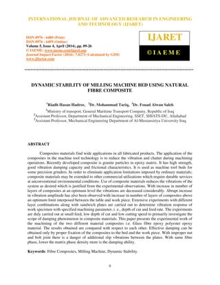International Journal of Advanced Research in Engineering and Technology (IJARET), ISSN 0976 –
6480(Print), ISSN 0976 – 6499(Online) Volume 5, Issue 4, April (2014), pp. 09-26, © IAEME
9
DYNAMIC STABILITY OF MILLING MACHINE BED USING NATURAL
FIBRE COMPOSITE
1
Riadh Hasan Hadree, 2
Dr. Mohammad Tariq, 3
Dr. Fouad Alwan Saleh
1
Ministry of transport, General Maritime Transport Company, Republic of Iraq
2
Assistant Professor, Department of Mechanical Engineering, SSET, SHIATS-DU, Allahabad
3
Assistant Professor, Mechanical Engineering Department of Al-Mustansiriya University Iraq
ABSTRACT
Composites materials find wide applications in all fabricated products. The application of the
composites in the machine tool technology is to reduce the vibration and chatter during machining
operations. Recently developed composite is granite particles in epoxy matrix. It has high strength,
good vibration damping capacity and frictional characteristics. It is used as machine tool beds for
some precision grinders. In order to eliminate application limitations imposed by ordinary materials;
composite materials may be extended to other commercial utilizations which require durable services
at unconventional environmental conditions. Use of composite materials reduces the vibrations of the
system as desired which is justified from the experimental observations. With increase in number of
layers of composites at an optimum level the vibrations are decreased considerably. Abrupt increase
in vibration amplitude has also been observed with increase in number of layers of composites above
an optimum limit interposed between the table and work piece. Extensive experiments with different
layer combinations along with sandwich plates are carried out to determine vibration response of
work specimen with specified machining parameter, i. e., depth of cut and feed rate. The experiments
are duly carried out at small feed, low depth of cut and low cutting speed to primarily investigate the
scope of damping phenomenon in composite materials. This paper presents the experimental work of
the machining of the two different material composites i.e. Glass fibre epoxy polyester epoxy
material. The results obtained are compared with respect to each other. Effective damping can be
obtained only by proper fixation of the composites to the bed and the work piece. With improper nut
and bolt joint there is a danger of additional slip vibrations between the plates. With same fibre
phase, lower the matrix phase density more is the damping ability.
Keywords: Fibre Composites, Milling Machine, Dynamic Stability.
INTERNATIONAL JOURNAL OF ADVANCED RESEARCH IN ENGINEERING
AND TECHNOLOGY (IJARET)
ISSN 0976 - 6480 (Print)
ISSN 0976 - 6499 (Online)
Volume 5, Issue 4, April (2014), pp. 09-26
© IAEME: www.iaeme.com/ijaret.asp
Journal Impact Factor (2014): 7.8273 (Calculated by GISI)
www.jifactor.com
IJARET
© I A E M E
 