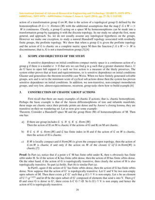 International Journal of Advanced Research in Engineering and Technology (IJARET), ISSN 0976 –
6480(Print), ISSN 0976 – 6499(Online) Volume 5, Issue 4, April (2014), pp. 27-30, © IAEME
29
action of a transformation group ‫ܩ‬ ‫݊݋‬ ‫ܯ‬; that is the action of a topological group G defined by the
homomorphism Ø: ‫—ܩ‬ ൐ ‫݋݁݉݋ܪ‬ ሺ‫ܯ‬) with the additional assumptions that the map ݂: ‫ܩ‬ ‫ݔ‬ ‫ܯ‬ — ൐
‫ܯ‬ is continuous. Clearly, a group G acting on a space M by homeomorphisms can be made into a
transformation group by equipping it with the discrete topology. In our study we adopt the first, more
general, and approach. So, we do not usually assume any topological hypothesis on the groups.
However we make one exception, to study a natural Hausdorff topology associated with residually
finite groups, the profinite topology. We show that when a group ‫ܩ‬ is given the profinite topology
and the action of ‫ܩ‬ ݅s chaotic on a complete metric space M then the function ݂: ‫ܩ‬ ‫ݔ‬ ‫ܯ‬ — ൐ ‫ܯ‬ is
discontinuous; that is, G is not a transformation group.[3],[4]
2. SCOPE AND OBJECTIVES OF THE STUDY
A sensitive dependence on initial conditions compact metric space is a continuous action of a
group g if there is a number ݁ ൐ 0 that sets we can find g in g such that g greater diameter than e. U
do U have to open full support if a such we live action is a measure of the likely preserves, The
system either proves that at least and equicontinuous, or is sensitive dependence on initial conditions
Glasner and generalizes the theorem invertible case Weiss. When we have finitely generated solvable
groups, acts and is set to the minimum score of cyclical sub actions dense then the system has proven
sensitive dependence on initial conditions. In addition, we non-transitive, non-compact monotheism
groups, and very low, almost-equicontinuous, recurrent, group tasks show how to build example.[6]
3. CONSTRUCTION OF CHAOTIC GROUP ACTIONS
First recall that there are many examples of chaotic ܼ-actions; that is, chaotic homorphisms.
Perhaps the basic example is that of the Anson diffeomorphisms of tore and infantile manifolds;
these maps are chaotic since their periodic points are dense and by Anoso’s closing lemma, they are
transitive on their no wandering set. Let us now give some example-
Theorem: Consider a Hausdorff space M and the group Hom (M) of homeomorphisms of M. Then
one has:
aሻ If there are group includes ‫ܩ‬ ൑ ‫ܪ‬ ൑ ‫ܭ‬ ൑ ‫݉݋ܪ‬ ሺ‫ܯ‬ሻ
Then the action of H on M is chaotic if the actions of G and K on M are chaotic.
b) If ‫ܩ‬ ൑ ‫ܪ‬ ൑ ‫݉݋ܪ‬ ሺ‫ܯ‬ሻ and ‫ܩ‬ has finite index in H and if the action of ‫ܩ‬ on ‫ܯ‬ is chaotic,
then the action of H is chaotic.
c) If ‫ܯ‬ is locally compact and if ‫݉݋ܪ‬ሺ‫ܯ‬) is given the compact-open topology, then the action of
‫ܩ‬ ‫݊݋‬ ‫ܯ‬ is chaotic if and only if the action on ‫ܯ‬ of the closure ‫’ܩ‬ ‫݂݋‬ ‫ܩ‬ ݅݊ ‫݉݋ܪ‬ሺ‫ܯ‬ሻ is
chaotic.[7]
Proof: In Part (a), notice that if a point x Є M has finite orbit under K, then x obviously has finite
orbit under H. So if the action of K has finite orbit dense, then the action of H has finite orbits dense.
On the other hand, if the action of G is topologically transitive, then clearly the action of H is also
topologically transitive. So part (a) holds. Part (b) is similar Part (a).
In Part©, again if the action of G’ has finite orbits dense, then the action of G has finite orbits
dense. Now suppose that the action of G’ is topologically transitive. Let U and V be two non-empty
open subsets of M. Then there exists g Є G’ such that g (U) ∩ V is non-empty. Let x be an element
of U ∩ ݃ିଵሺ௏ሻ
and let Ø be the open subset of G’ composed of elements that send x into V. Then g Є
Ø and since G is dense in G’, there exists h Є G ∩ Ø. So h (U) ∩ V is non empty and hence the
action of G is topologically transitive.
 