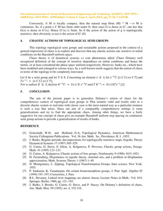 International Journal of Advanced Research in Engineering and Technology (IJARET), ISSN 0976 –
6480(Print), ISSN 0976 – 6499(Online) Volume 5, Issue 4, April (2014), pp. 27-30, © IAEME
30
Conversely, if M is locally compact, then the natural map Hom (M) * M —> M is
continuous. So, if a point x Є M has finite orbit under G, then since G is dense in G’, one has that
G(x) is dense in G’(x). Hence G’(x) is finite. So if the action of the action of g is topologically
transitive, then obviously so too is the action of G’.[8]
4. CHAOTIC ACTIONS OF TOPOLOGICAL SEMI GROUPS
This topology topological semi groups and sustainable actions proposed in the context of a
general impression of chaos is to explore and discover that any chaotic actions one sensitive to initial
conditions on the Hausdorff uniform space.
Chaos theory is of dynamical systems s.t core phenomena udied. Chaos Delaney well
recognized definition of the concept of sensitive dependence on initial conditions and hence the
metric, or at least considered the phase space uniform respectively. However, banks etc., which have
been modified and enlarged in various ways, by a well known result suggests that the notion of chaos
in terms of the topology to be completely renovated.
Let S be a semi group and let T ⊆ S. Concerning an element ‫ݏ‬ ⊆ ܵ, ݈݁‫ݐ‬ ‫ݏ‬ିଵ
ܶ: ሼ‫ݔ‬ Є ܵ | ‫ݔݏ‬ Є ܶሽ and
ܶ‫ݏ‬ିଵ
: ൌ ሼ‫ݔ‬ Є ܵ | ‫ݏݔ‬ Є ܶሽ.
‫ݎ݋ܨ‬ ܽ ‫ݐ݁ݏܾݑݏ‬ ‫ܭ‬ ⊆ ܵ, ݂݀݁݅݊݁ ‫ܭ‬ିଵ
ܶ: ൌ ܷ‫ݏ‬ Є ‫ܭ‬ ‫ݏ‬ିଵ
ܶ ܽ݊݀ ܶ ‫ܭ‬ିଵ
: ൌ ܷ‫ݏ‬ Є݇ܶ‫ݏ‬ିଵ
.[2]
5. CONCLUSION
The aim of the present paper is to generalize Delaney’s notion of chaos for the
comprehensive context of topological semi groups in That remains valid and results refer to a
discrete chaotic system or real-time with classic case is the most natural way as a particular instance
is such a way that arises. Since our aim of a comparably comprehensive settings is some
generalizations and try to find the appropriate chaos. Among other things, we have a fairly
suggestive for our concept of chaos give an example Hausdorff uniform step spacing on continuous
semi group actions to provide a generalization of results of banks.
REFERENCE
[1] Gottschalk. W.H; and Hedlund, G.A; Topological Dynamics, American Mathematical
Society Colloquium Publications. Vol. 36 Am. Math. So., Providence, R. I. ,1955.
[2] J. Banks, Regular periodic decompositions for topologically transitive maps, Ergodic Theory
Dynamical Systems 17 (1997) 505–529.
[3] G. Cairns, G. Davis, E. Elton, A. Kolganova, P. Perverse, Chaotic group actions, Ensign.
Math. 41 (1995) 123–133.
[4] G. Cairns, A. Kolganova, Chaotic actions of free groups, Nonlinearity 9 (1996) 1015–1021.
[5] H. Furstenberg, Disjointness in ergodic theory, minimal sets, and a problem in Diophantine
approximation, Math. Systems Theory 1 (1967) 1–49.
[6] D. Montgomery, L. Zipping, Topological Transformation Groups, Inter science, New York,
1955.
[7] P. Sankaran, K. Varadarajan, On certain homeomorphism groups, J. Pure Appl. Algebra 92
(1994) 191–197; Corrections, J. Pure
[8] R.L. Devaney, Linked twist mappings are almost Anson, Lecture Notes in Math., Vol. 819,
Springer, Berlin, 1980, pp. 121–145.
[9] J. Banks, J. Brooks, G. Cairns, G. Davis, and P. Stacey, On Delaney’s definition of chaos,
Am. Math. Mon. 99 (1992), no. 4, 332-334.
 